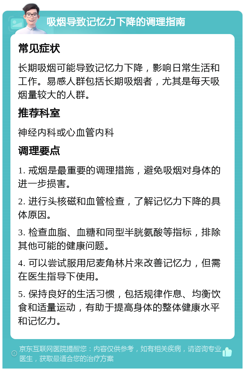 吸烟导致记忆力下降的调理指南 常见症状 长期吸烟可能导致记忆力下降，影响日常生活和工作。易感人群包括长期吸烟者，尤其是每天吸烟量较大的人群。 推荐科室 神经内科或心血管内科 调理要点 1. 戒烟是最重要的调理措施，避免吸烟对身体的进一步损害。 2. 进行头核磁和血管检查，了解记忆力下降的具体原因。 3. 检查血脂、血糖和同型半胱氨酸等指标，排除其他可能的健康问题。 4. 可以尝试服用尼麦角林片来改善记忆力，但需在医生指导下使用。 5. 保持良好的生活习惯，包括规律作息、均衡饮食和适量运动，有助于提高身体的整体健康水平和记忆力。