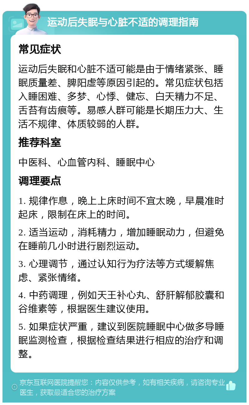 运动后失眠与心脏不适的调理指南 常见症状 运动后失眠和心脏不适可能是由于情绪紧张、睡眠质量差、脾阳虚等原因引起的。常见症状包括入睡困难、多梦、心悸、健忘、白天精力不足、舌苔有齿痕等。易感人群可能是长期压力大、生活不规律、体质较弱的人群。 推荐科室 中医科、心血管内科、睡眠中心 调理要点 1. 规律作息，晚上上床时间不宜太晚，早晨准时起床，限制在床上的时间。 2. 适当运动，消耗精力，增加睡眠动力，但避免在睡前几小时进行剧烈运动。 3. 心理调节，通过认知行为疗法等方式缓解焦虑、紧张情绪。 4. 中药调理，例如天王补心丸、舒肝解郁胶囊和谷维素等，根据医生建议使用。 5. 如果症状严重，建议到医院睡眠中心做多导睡眠监测检查，根据检查结果进行相应的治疗和调整。