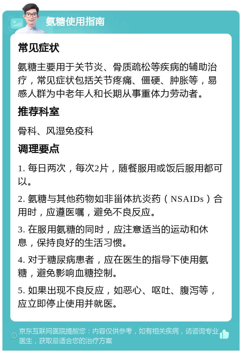 氨糖使用指南 常见症状 氨糖主要用于关节炎、骨质疏松等疾病的辅助治疗，常见症状包括关节疼痛、僵硬、肿胀等，易感人群为中老年人和长期从事重体力劳动者。 推荐科室 骨科、风湿免疫科 调理要点 1. 每日两次，每次2片，随餐服用或饭后服用都可以。 2. 氨糖与其他药物如非甾体抗炎药（NSAIDs）合用时，应遵医嘱，避免不良反应。 3. 在服用氨糖的同时，应注意适当的运动和休息，保持良好的生活习惯。 4. 对于糖尿病患者，应在医生的指导下使用氨糖，避免影响血糖控制。 5. 如果出现不良反应，如恶心、呕吐、腹泻等，应立即停止使用并就医。