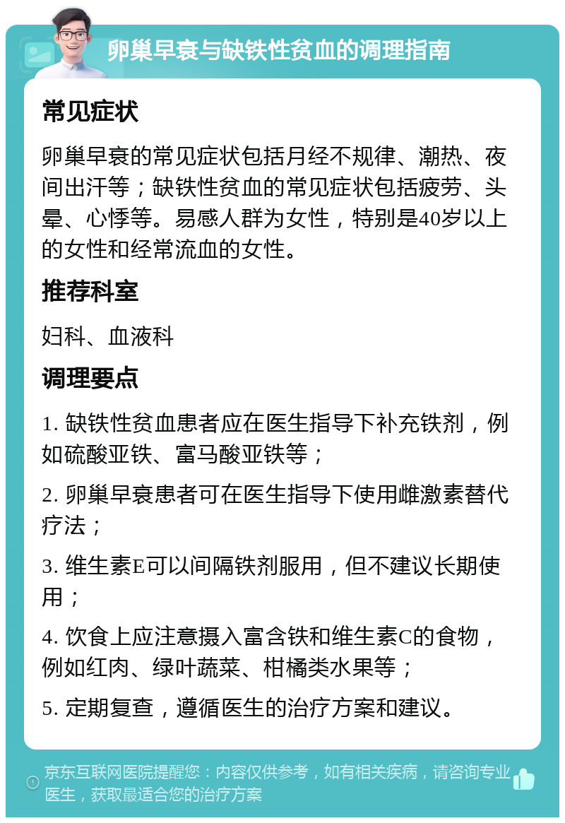 卵巢早衰与缺铁性贫血的调理指南 常见症状 卵巢早衰的常见症状包括月经不规律、潮热、夜间出汗等；缺铁性贫血的常见症状包括疲劳、头晕、心悸等。易感人群为女性，特别是40岁以上的女性和经常流血的女性。 推荐科室 妇科、血液科 调理要点 1. 缺铁性贫血患者应在医生指导下补充铁剂，例如硫酸亚铁、富马酸亚铁等； 2. 卵巢早衰患者可在医生指导下使用雌激素替代疗法； 3. 维生素E可以间隔铁剂服用，但不建议长期使用； 4. 饮食上应注意摄入富含铁和维生素C的食物，例如红肉、绿叶蔬菜、柑橘类水果等； 5. 定期复查，遵循医生的治疗方案和建议。