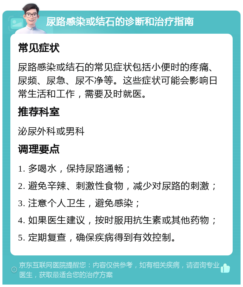 尿路感染或结石的诊断和治疗指南 常见症状 尿路感染或结石的常见症状包括小便时的疼痛、尿频、尿急、尿不净等。这些症状可能会影响日常生活和工作，需要及时就医。 推荐科室 泌尿外科或男科 调理要点 1. 多喝水，保持尿路通畅； 2. 避免辛辣、刺激性食物，减少对尿路的刺激； 3. 注意个人卫生，避免感染； 4. 如果医生建议，按时服用抗生素或其他药物； 5. 定期复查，确保疾病得到有效控制。