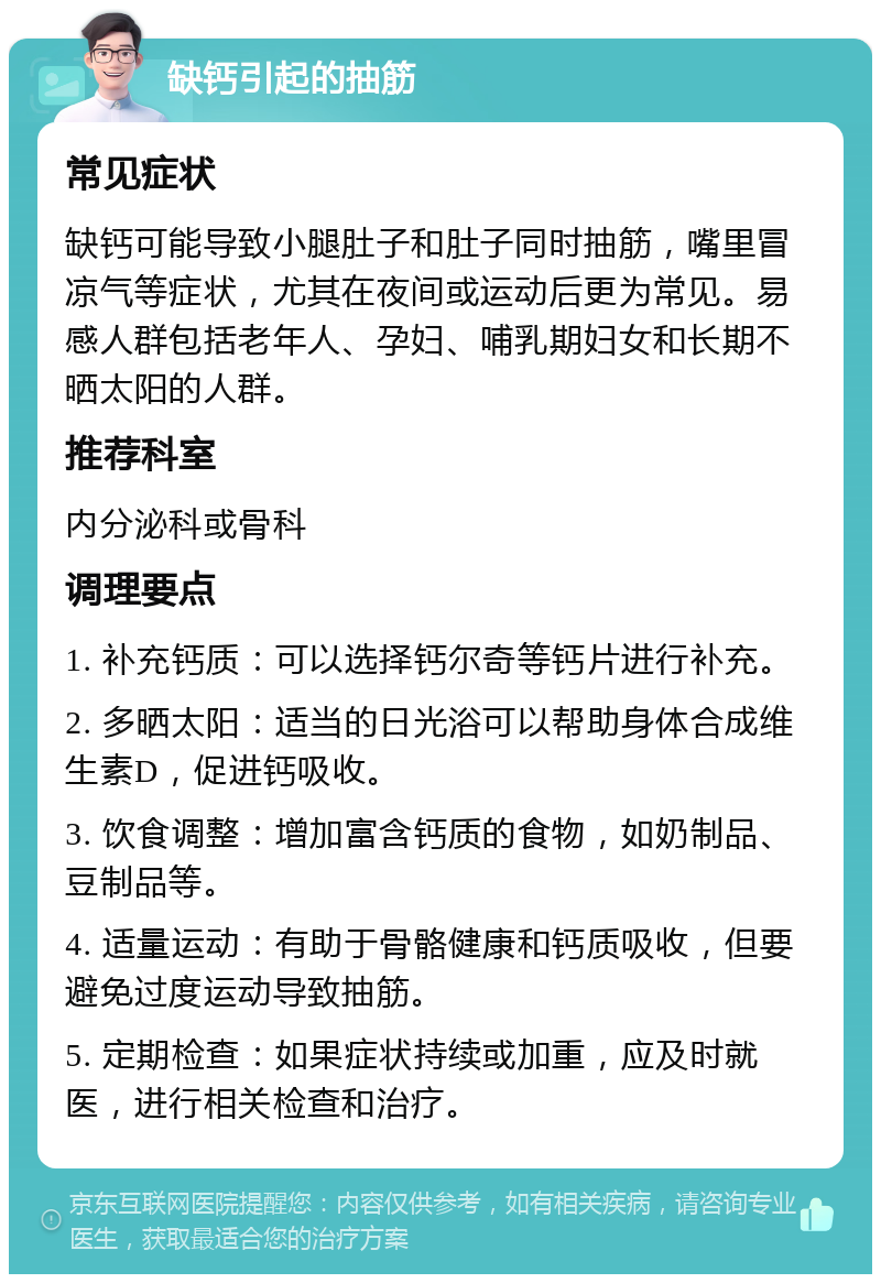 缺钙引起的抽筋 常见症状 缺钙可能导致小腿肚子和肚子同时抽筋，嘴里冒凉气等症状，尤其在夜间或运动后更为常见。易感人群包括老年人、孕妇、哺乳期妇女和长期不晒太阳的人群。 推荐科室 内分泌科或骨科 调理要点 1. 补充钙质：可以选择钙尔奇等钙片进行补充。 2. 多晒太阳：适当的日光浴可以帮助身体合成维生素D，促进钙吸收。 3. 饮食调整：增加富含钙质的食物，如奶制品、豆制品等。 4. 适量运动：有助于骨骼健康和钙质吸收，但要避免过度运动导致抽筋。 5. 定期检查：如果症状持续或加重，应及时就医，进行相关检查和治疗。