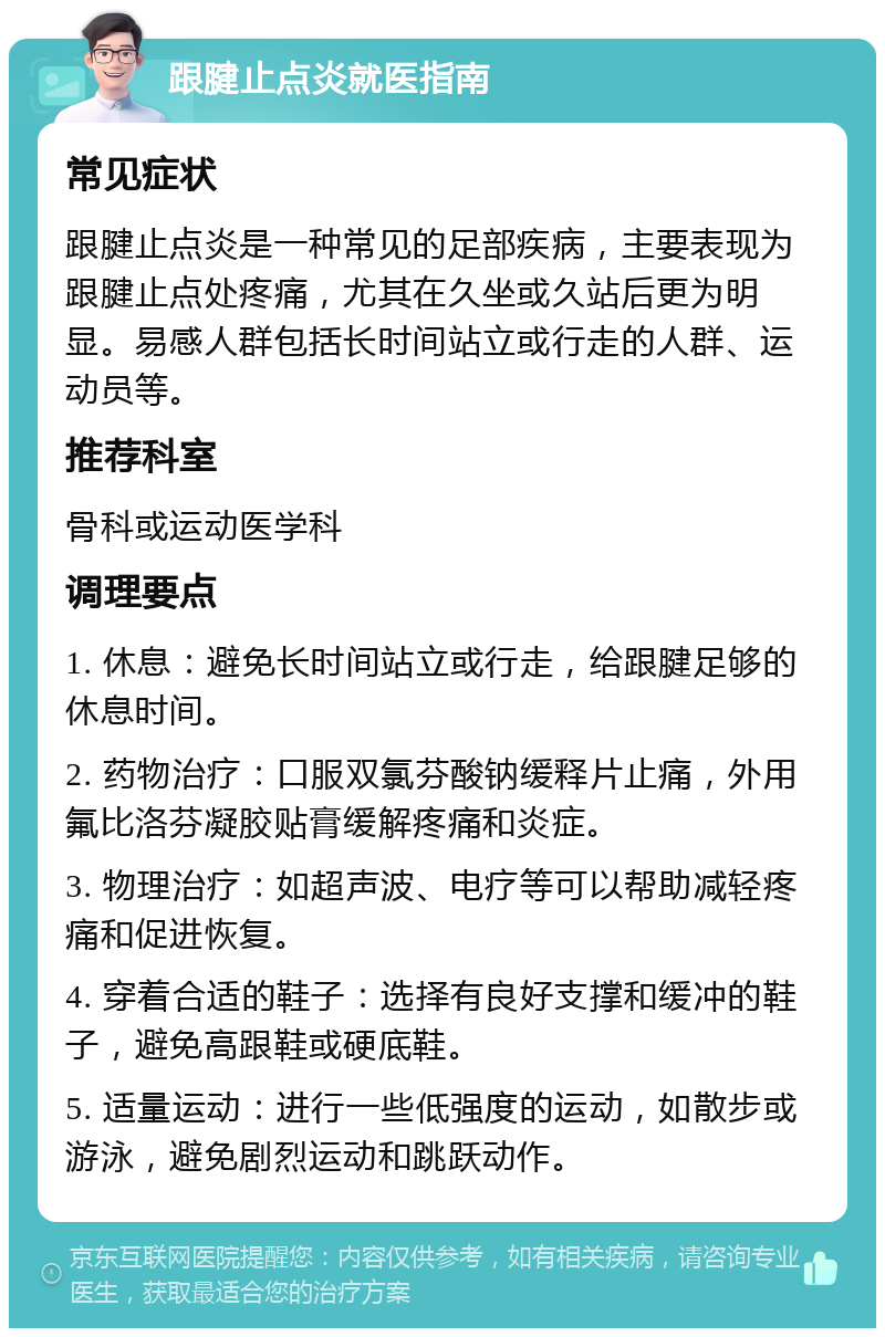 跟腱止点炎就医指南 常见症状 跟腱止点炎是一种常见的足部疾病，主要表现为跟腱止点处疼痛，尤其在久坐或久站后更为明显。易感人群包括长时间站立或行走的人群、运动员等。 推荐科室 骨科或运动医学科 调理要点 1. 休息：避免长时间站立或行走，给跟腱足够的休息时间。 2. 药物治疗：口服双氯芬酸钠缓释片止痛，外用氟比洛芬凝胶贴膏缓解疼痛和炎症。 3. 物理治疗：如超声波、电疗等可以帮助减轻疼痛和促进恢复。 4. 穿着合适的鞋子：选择有良好支撑和缓冲的鞋子，避免高跟鞋或硬底鞋。 5. 适量运动：进行一些低强度的运动，如散步或游泳，避免剧烈运动和跳跃动作。