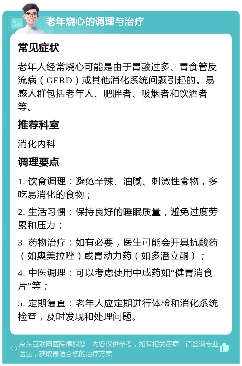 老年烧心的调理与治疗 常见症状 老年人经常烧心可能是由于胃酸过多、胃食管反流病（GERD）或其他消化系统问题引起的。易感人群包括老年人、肥胖者、吸烟者和饮酒者等。 推荐科室 消化内科 调理要点 1. 饮食调理：避免辛辣、油腻、刺激性食物，多吃易消化的食物； 2. 生活习惯：保持良好的睡眠质量，避免过度劳累和压力； 3. 药物治疗：如有必要，医生可能会开具抗酸药（如奥美拉唑）或胃动力药（如多潘立酮）； 4. 中医调理：可以考虑使用中成药如“健胃消食片”等； 5. 定期复查：老年人应定期进行体检和消化系统检查，及时发现和处理问题。