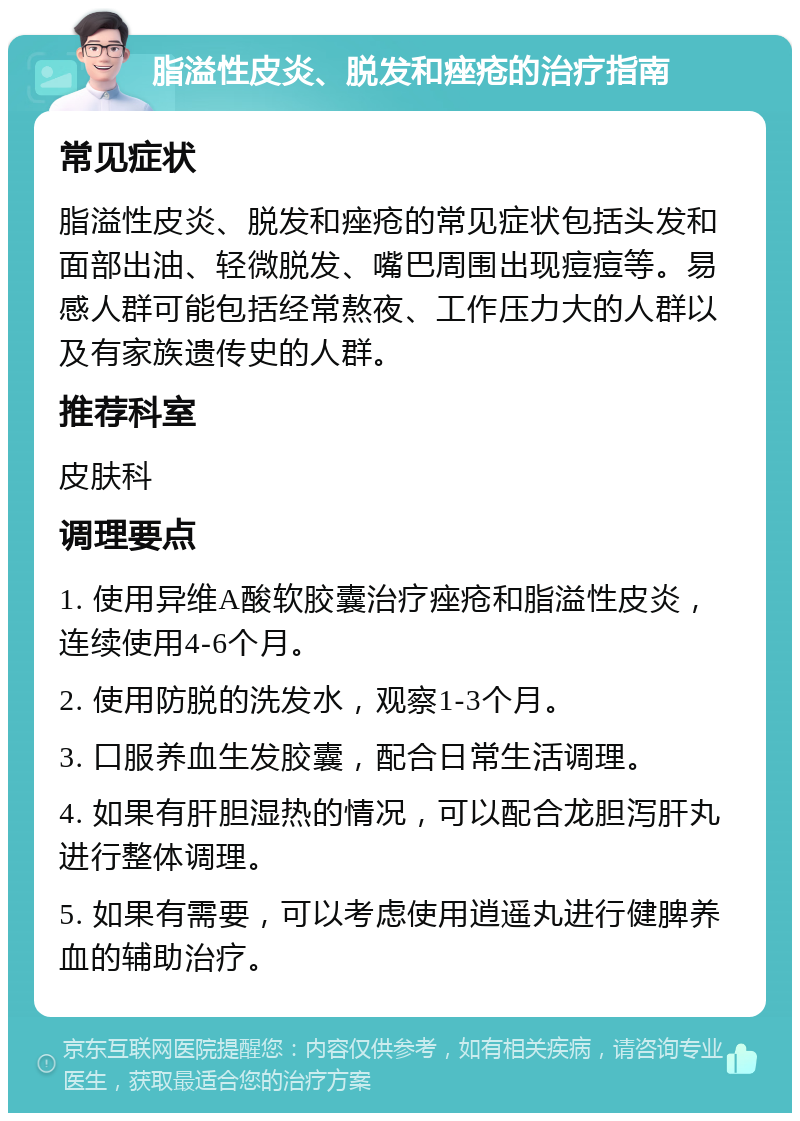 脂溢性皮炎、脱发和痤疮的治疗指南 常见症状 脂溢性皮炎、脱发和痤疮的常见症状包括头发和面部出油、轻微脱发、嘴巴周围出现痘痘等。易感人群可能包括经常熬夜、工作压力大的人群以及有家族遗传史的人群。 推荐科室 皮肤科 调理要点 1. 使用异维A酸软胶囊治疗痤疮和脂溢性皮炎，连续使用4-6个月。 2. 使用防脱的洗发水，观察1-3个月。 3. 口服养血生发胶囊，配合日常生活调理。 4. 如果有肝胆湿热的情况，可以配合龙胆泻肝丸进行整体调理。 5. 如果有需要，可以考虑使用逍遥丸进行健脾养血的辅助治疗。