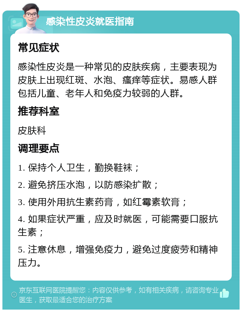 感染性皮炎就医指南 常见症状 感染性皮炎是一种常见的皮肤疾病，主要表现为皮肤上出现红斑、水泡、瘙痒等症状。易感人群包括儿童、老年人和免疫力较弱的人群。 推荐科室 皮肤科 调理要点 1. 保持个人卫生，勤换鞋袜； 2. 避免挤压水泡，以防感染扩散； 3. 使用外用抗生素药膏，如红霉素软膏； 4. 如果症状严重，应及时就医，可能需要口服抗生素； 5. 注意休息，增强免疫力，避免过度疲劳和精神压力。