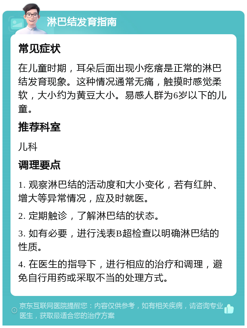 淋巴结发育指南 常见症状 在儿童时期，耳朵后面出现小疙瘩是正常的淋巴结发育现象。这种情况通常无痛，触摸时感觉柔软，大小约为黄豆大小。易感人群为6岁以下的儿童。 推荐科室 儿科 调理要点 1. 观察淋巴结的活动度和大小变化，若有红肿、增大等异常情况，应及时就医。 2. 定期触诊，了解淋巴结的状态。 3. 如有必要，进行浅表B超检查以明确淋巴结的性质。 4. 在医生的指导下，进行相应的治疗和调理，避免自行用药或采取不当的处理方式。