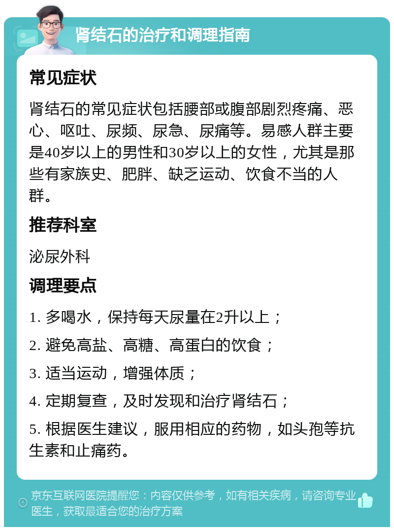 肾结石的治疗和调理指南 常见症状 肾结石的常见症状包括腰部或腹部剧烈疼痛、恶心、呕吐、尿频、尿急、尿痛等。易感人群主要是40岁以上的男性和30岁以上的女性，尤其是那些有家族史、肥胖、缺乏运动、饮食不当的人群。 推荐科室 泌尿外科 调理要点 1. 多喝水，保持每天尿量在2升以上； 2. 避免高盐、高糖、高蛋白的饮食； 3. 适当运动，增强体质； 4. 定期复查，及时发现和治疗肾结石； 5. 根据医生建议，服用相应的药物，如头孢等抗生素和止痛药。