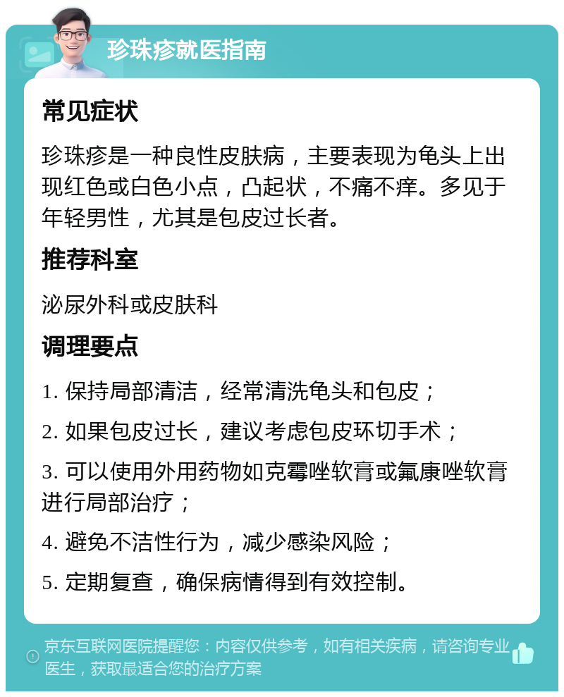 珍珠疹就医指南 常见症状 珍珠疹是一种良性皮肤病，主要表现为龟头上出现红色或白色小点，凸起状，不痛不痒。多见于年轻男性，尤其是包皮过长者。 推荐科室 泌尿外科或皮肤科 调理要点 1. 保持局部清洁，经常清洗龟头和包皮； 2. 如果包皮过长，建议考虑包皮环切手术； 3. 可以使用外用药物如克霉唑软膏或氟康唑软膏进行局部治疗； 4. 避免不洁性行为，减少感染风险； 5. 定期复查，确保病情得到有效控制。