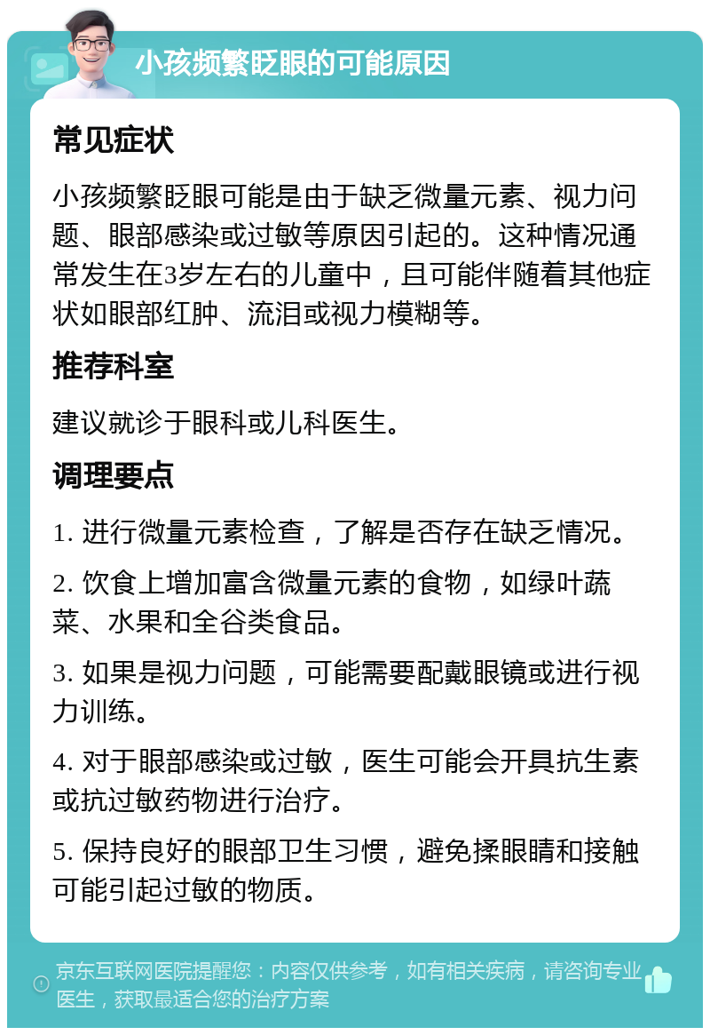 小孩频繁眨眼的可能原因 常见症状 小孩频繁眨眼可能是由于缺乏微量元素、视力问题、眼部感染或过敏等原因引起的。这种情况通常发生在3岁左右的儿童中，且可能伴随着其他症状如眼部红肿、流泪或视力模糊等。 推荐科室 建议就诊于眼科或儿科医生。 调理要点 1. 进行微量元素检查，了解是否存在缺乏情况。 2. 饮食上增加富含微量元素的食物，如绿叶蔬菜、水果和全谷类食品。 3. 如果是视力问题，可能需要配戴眼镜或进行视力训练。 4. 对于眼部感染或过敏，医生可能会开具抗生素或抗过敏药物进行治疗。 5. 保持良好的眼部卫生习惯，避免揉眼睛和接触可能引起过敏的物质。