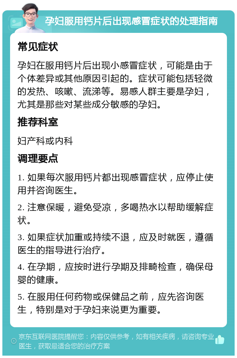 孕妇服用钙片后出现感冒症状的处理指南 常见症状 孕妇在服用钙片后出现小感冒症状，可能是由于个体差异或其他原因引起的。症状可能包括轻微的发热、咳嗽、流涕等。易感人群主要是孕妇，尤其是那些对某些成分敏感的孕妇。 推荐科室 妇产科或内科 调理要点 1. 如果每次服用钙片都出现感冒症状，应停止使用并咨询医生。 2. 注意保暖，避免受凉，多喝热水以帮助缓解症状。 3. 如果症状加重或持续不退，应及时就医，遵循医生的指导进行治疗。 4. 在孕期，应按时进行孕期及排畸检查，确保母婴的健康。 5. 在服用任何药物或保健品之前，应先咨询医生，特别是对于孕妇来说更为重要。