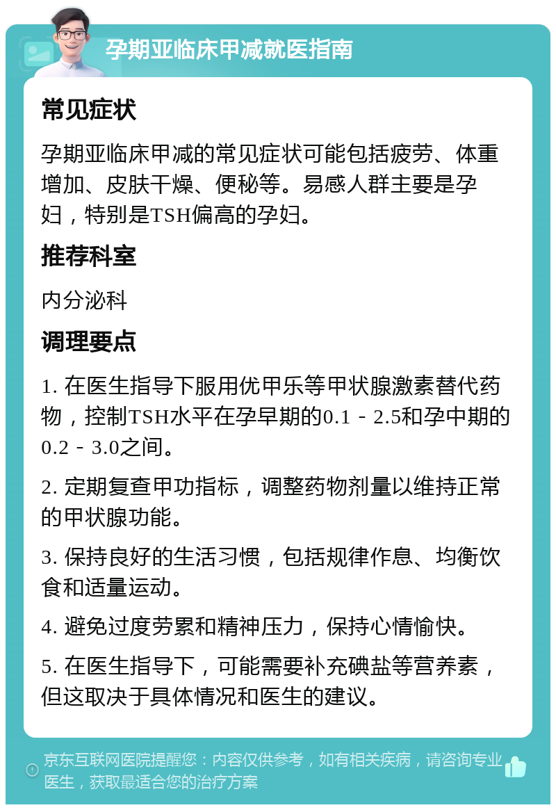 孕期亚临床甲减就医指南 常见症状 孕期亚临床甲减的常见症状可能包括疲劳、体重增加、皮肤干燥、便秘等。易感人群主要是孕妇，特别是TSH偏高的孕妇。 推荐科室 内分泌科 调理要点 1. 在医生指导下服用优甲乐等甲状腺激素替代药物，控制TSH水平在孕早期的0.1－2.5和孕中期的0.2－3.0之间。 2. 定期复查甲功指标，调整药物剂量以维持正常的甲状腺功能。 3. 保持良好的生活习惯，包括规律作息、均衡饮食和适量运动。 4. 避免过度劳累和精神压力，保持心情愉快。 5. 在医生指导下，可能需要补充碘盐等营养素，但这取决于具体情况和医生的建议。