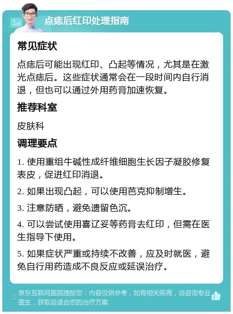 点痣后红印处理指南 常见症状 点痣后可能出现红印、凸起等情况，尤其是在激光点痣后。这些症状通常会在一段时间内自行消退，但也可以通过外用药膏加速恢复。 推荐科室 皮肤科 调理要点 1. 使用重组牛碱性成纤维细胞生长因子凝胶修复表皮，促进红印消退。 2. 如果出现凸起，可以使用芭克抑制增生。 3. 注意防晒，避免遗留色沉。 4. 可以尝试使用喜辽妥等药膏去红印，但需在医生指导下使用。 5. 如果症状严重或持续不改善，应及时就医，避免自行用药造成不良反应或延误治疗。