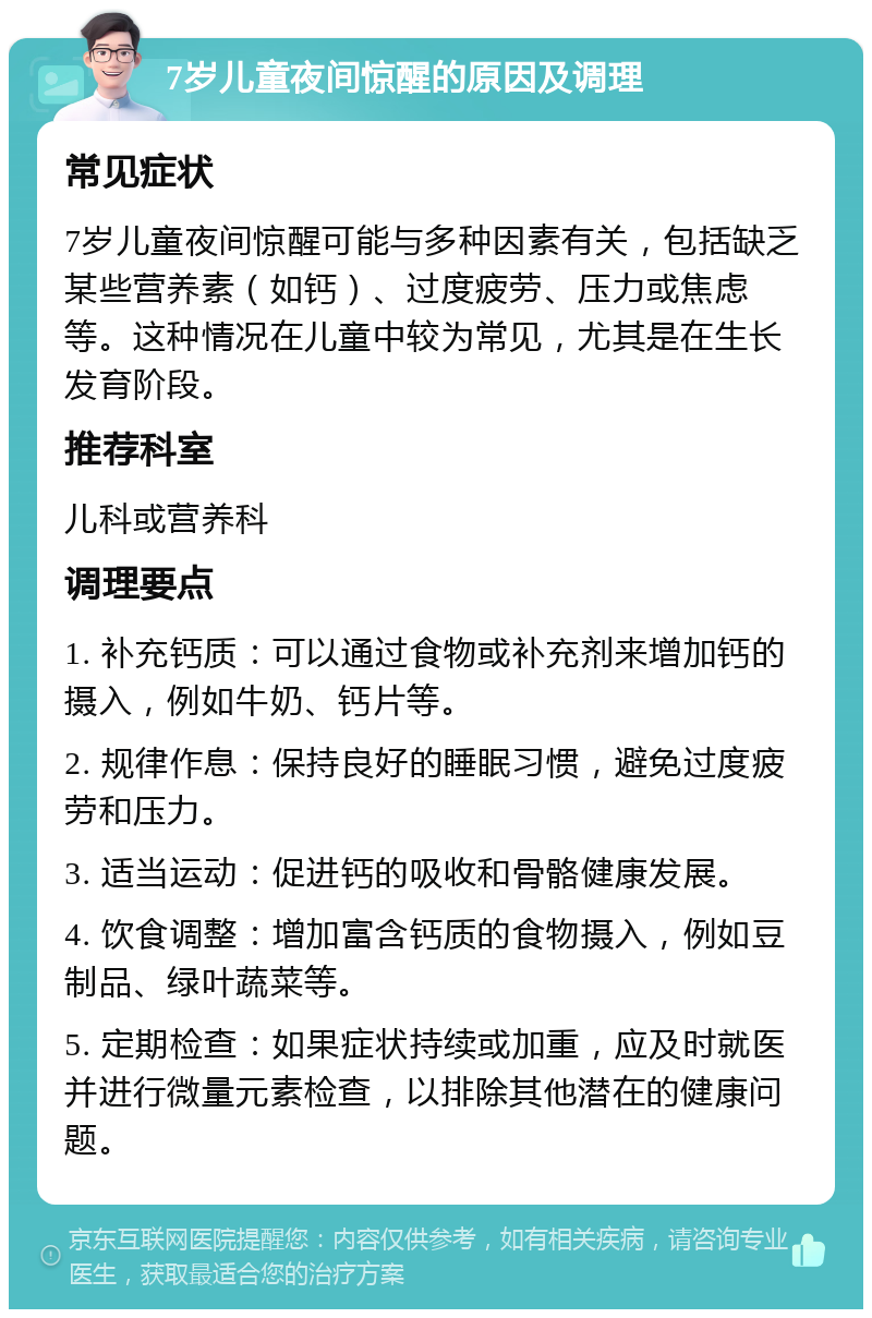 7岁儿童夜间惊醒的原因及调理 常见症状 7岁儿童夜间惊醒可能与多种因素有关，包括缺乏某些营养素（如钙）、过度疲劳、压力或焦虑等。这种情况在儿童中较为常见，尤其是在生长发育阶段。 推荐科室 儿科或营养科 调理要点 1. 补充钙质：可以通过食物或补充剂来增加钙的摄入，例如牛奶、钙片等。 2. 规律作息：保持良好的睡眠习惯，避免过度疲劳和压力。 3. 适当运动：促进钙的吸收和骨骼健康发展。 4. 饮食调整：增加富含钙质的食物摄入，例如豆制品、绿叶蔬菜等。 5. 定期检查：如果症状持续或加重，应及时就医并进行微量元素检查，以排除其他潜在的健康问题。