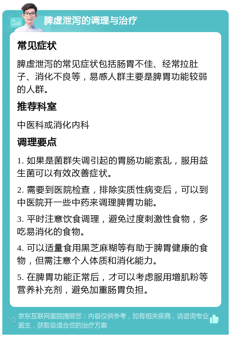 脾虚泄泻的调理与治疗 常见症状 脾虚泄泻的常见症状包括肠胃不佳、经常拉肚子、消化不良等，易感人群主要是脾胃功能较弱的人群。 推荐科室 中医科或消化内科 调理要点 1. 如果是菌群失调引起的胃肠功能紊乱，服用益生菌可以有效改善症状。 2. 需要到医院检查，排除实质性病变后，可以到中医院开一些中药来调理脾胃功能。 3. 平时注意饮食调理，避免过度刺激性食物，多吃易消化的食物。 4. 可以适量食用黑芝麻糊等有助于脾胃健康的食物，但需注意个人体质和消化能力。 5. 在脾胃功能正常后，才可以考虑服用增肌粉等营养补充剂，避免加重肠胃负担。