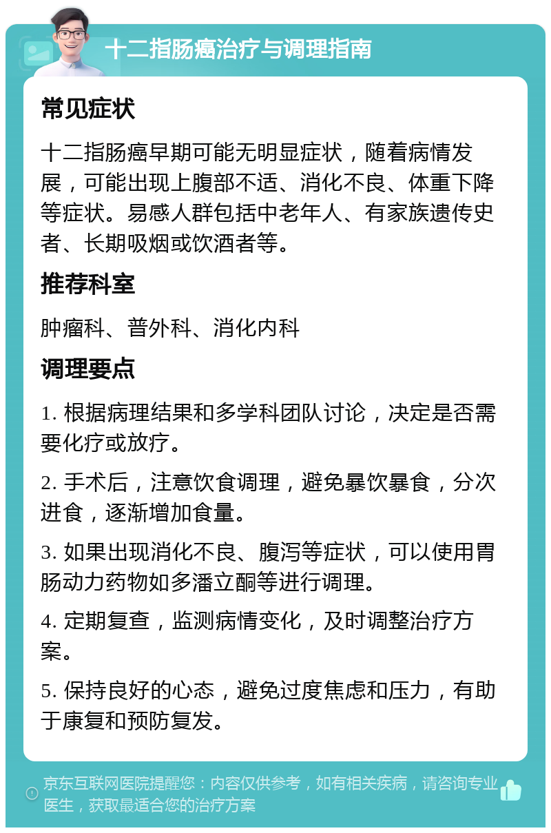 十二指肠癌治疗与调理指南 常见症状 十二指肠癌早期可能无明显症状，随着病情发展，可能出现上腹部不适、消化不良、体重下降等症状。易感人群包括中老年人、有家族遗传史者、长期吸烟或饮酒者等。 推荐科室 肿瘤科、普外科、消化内科 调理要点 1. 根据病理结果和多学科团队讨论，决定是否需要化疗或放疗。 2. 手术后，注意饮食调理，避免暴饮暴食，分次进食，逐渐增加食量。 3. 如果出现消化不良、腹泻等症状，可以使用胃肠动力药物如多潘立酮等进行调理。 4. 定期复查，监测病情变化，及时调整治疗方案。 5. 保持良好的心态，避免过度焦虑和压力，有助于康复和预防复发。