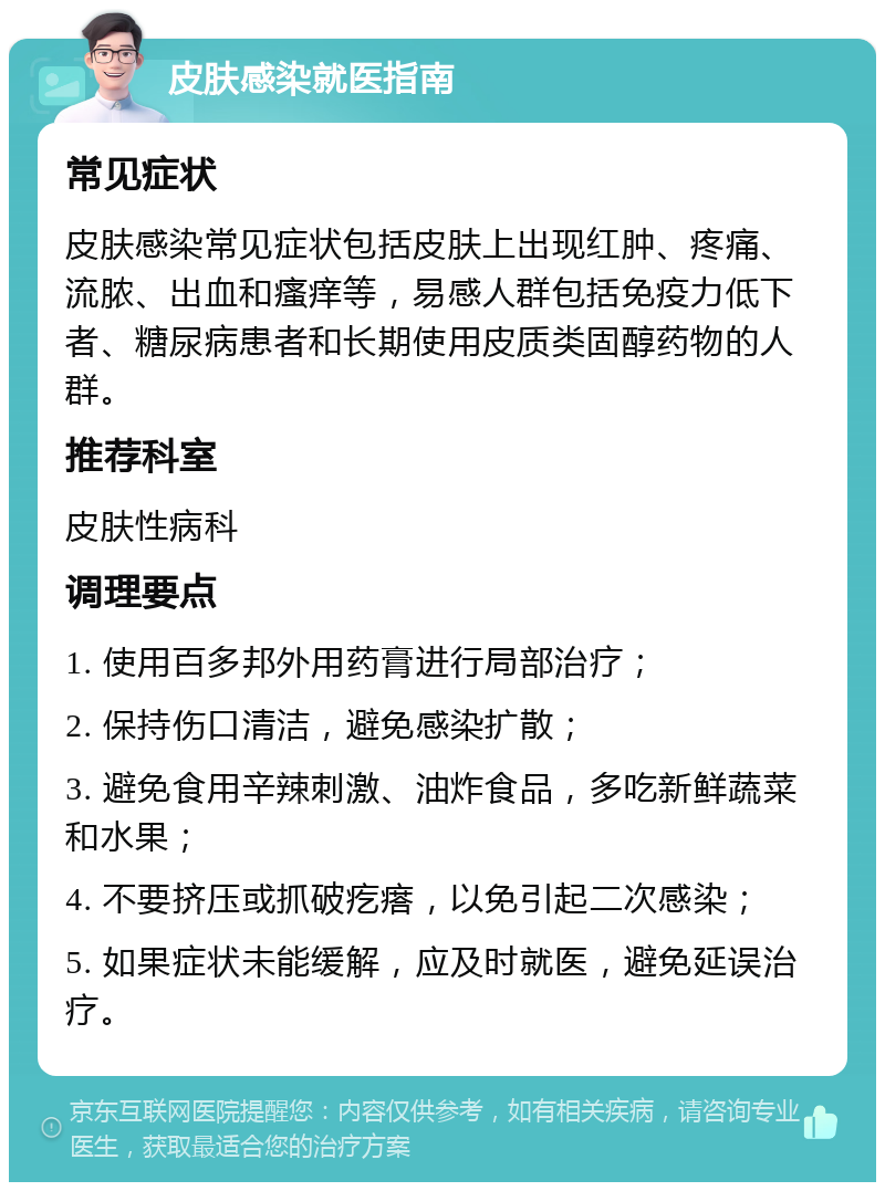 皮肤感染就医指南 常见症状 皮肤感染常见症状包括皮肤上出现红肿、疼痛、流脓、出血和瘙痒等，易感人群包括免疫力低下者、糖尿病患者和长期使用皮质类固醇药物的人群。 推荐科室 皮肤性病科 调理要点 1. 使用百多邦外用药膏进行局部治疗； 2. 保持伤口清洁，避免感染扩散； 3. 避免食用辛辣刺激、油炸食品，多吃新鲜蔬菜和水果； 4. 不要挤压或抓破疙瘩，以免引起二次感染； 5. 如果症状未能缓解，应及时就医，避免延误治疗。