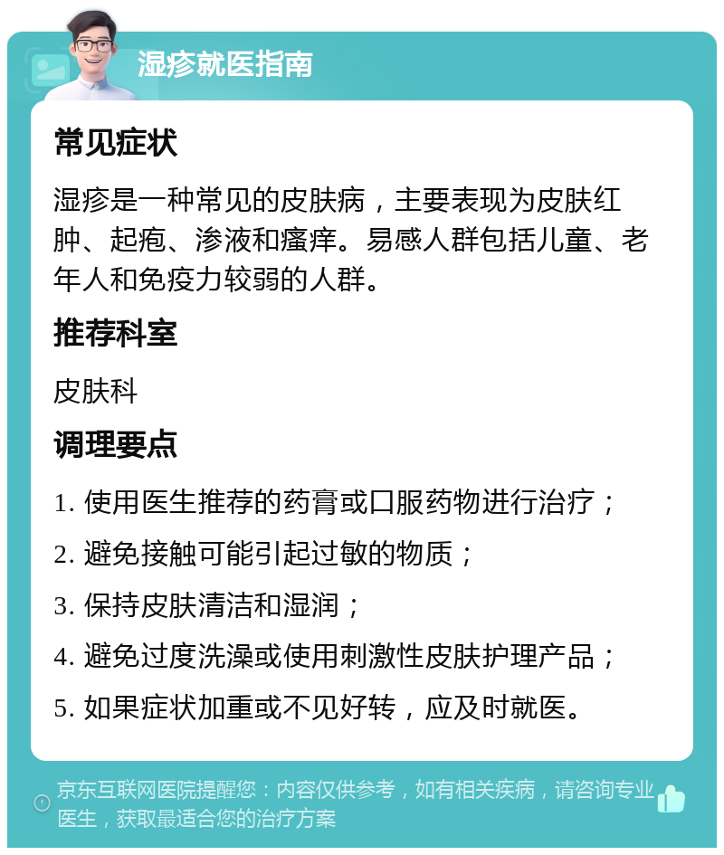 湿疹就医指南 常见症状 湿疹是一种常见的皮肤病，主要表现为皮肤红肿、起疱、渗液和瘙痒。易感人群包括儿童、老年人和免疫力较弱的人群。 推荐科室 皮肤科 调理要点 1. 使用医生推荐的药膏或口服药物进行治疗； 2. 避免接触可能引起过敏的物质； 3. 保持皮肤清洁和湿润； 4. 避免过度洗澡或使用刺激性皮肤护理产品； 5. 如果症状加重或不见好转，应及时就医。