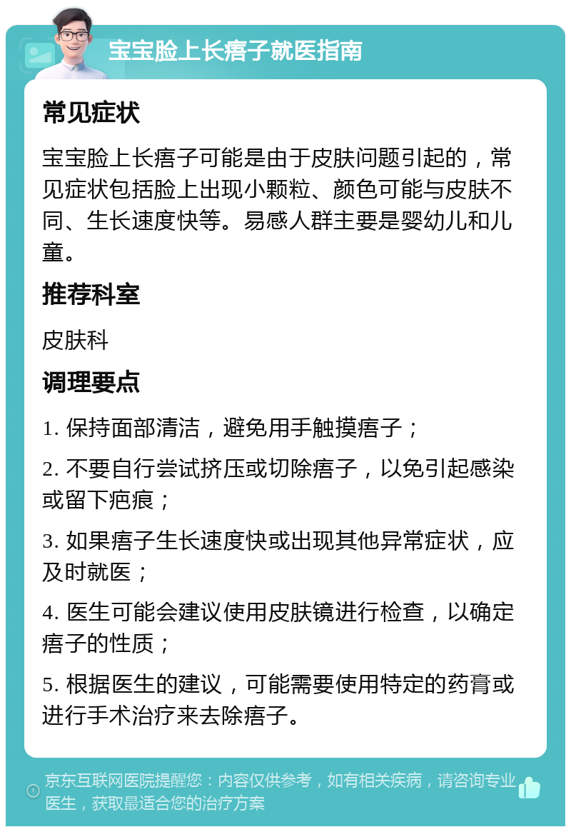 宝宝脸上长痦子就医指南 常见症状 宝宝脸上长痦子可能是由于皮肤问题引起的，常见症状包括脸上出现小颗粒、颜色可能与皮肤不同、生长速度快等。易感人群主要是婴幼儿和儿童。 推荐科室 皮肤科 调理要点 1. 保持面部清洁，避免用手触摸痦子； 2. 不要自行尝试挤压或切除痦子，以免引起感染或留下疤痕； 3. 如果痦子生长速度快或出现其他异常症状，应及时就医； 4. 医生可能会建议使用皮肤镜进行检查，以确定痦子的性质； 5. 根据医生的建议，可能需要使用特定的药膏或进行手术治疗来去除痦子。