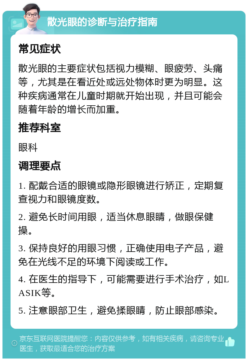 散光眼的诊断与治疗指南 常见症状 散光眼的主要症状包括视力模糊、眼疲劳、头痛等，尤其是在看近处或远处物体时更为明显。这种疾病通常在儿童时期就开始出现，并且可能会随着年龄的增长而加重。 推荐科室 眼科 调理要点 1. 配戴合适的眼镜或隐形眼镜进行矫正，定期复查视力和眼镜度数。 2. 避免长时间用眼，适当休息眼睛，做眼保健操。 3. 保持良好的用眼习惯，正确使用电子产品，避免在光线不足的环境下阅读或工作。 4. 在医生的指导下，可能需要进行手术治疗，如LASIK等。 5. 注意眼部卫生，避免揉眼睛，防止眼部感染。