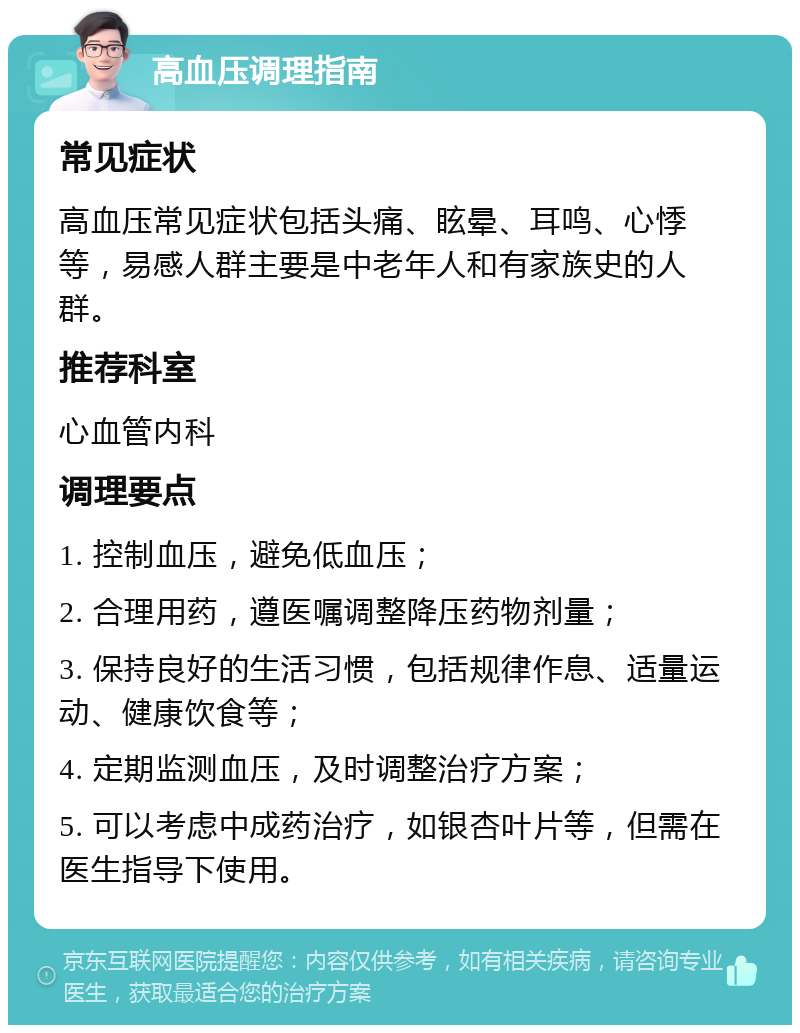 高血压调理指南 常见症状 高血压常见症状包括头痛、眩晕、耳鸣、心悸等，易感人群主要是中老年人和有家族史的人群。 推荐科室 心血管内科 调理要点 1. 控制血压，避免低血压； 2. 合理用药，遵医嘱调整降压药物剂量； 3. 保持良好的生活习惯，包括规律作息、适量运动、健康饮食等； 4. 定期监测血压，及时调整治疗方案； 5. 可以考虑中成药治疗，如银杏叶片等，但需在医生指导下使用。