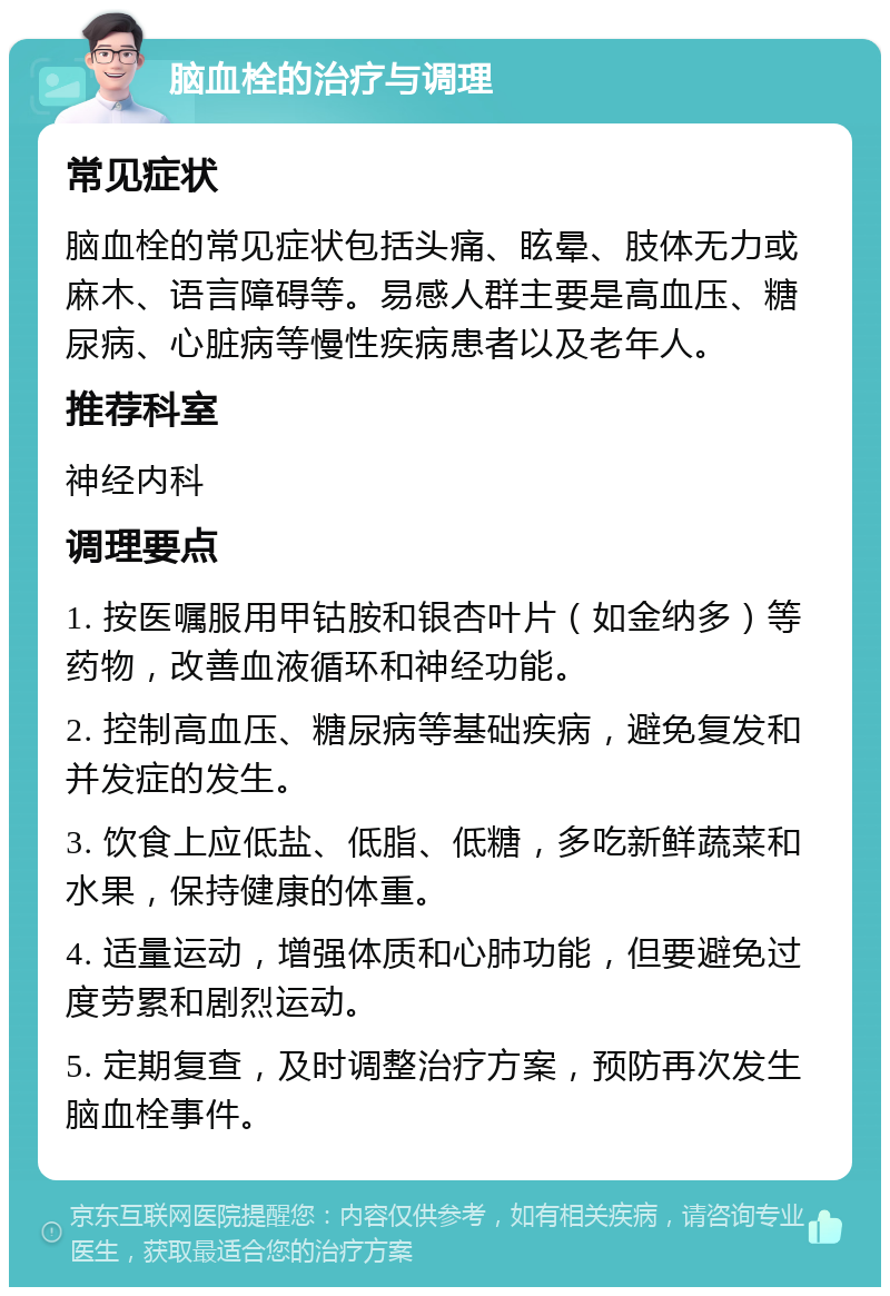 脑血栓的治疗与调理 常见症状 脑血栓的常见症状包括头痛、眩晕、肢体无力或麻木、语言障碍等。易感人群主要是高血压、糖尿病、心脏病等慢性疾病患者以及老年人。 推荐科室 神经内科 调理要点 1. 按医嘱服用甲钴胺和银杏叶片（如金纳多）等药物，改善血液循环和神经功能。 2. 控制高血压、糖尿病等基础疾病，避免复发和并发症的发生。 3. 饮食上应低盐、低脂、低糖，多吃新鲜蔬菜和水果，保持健康的体重。 4. 适量运动，增强体质和心肺功能，但要避免过度劳累和剧烈运动。 5. 定期复查，及时调整治疗方案，预防再次发生脑血栓事件。