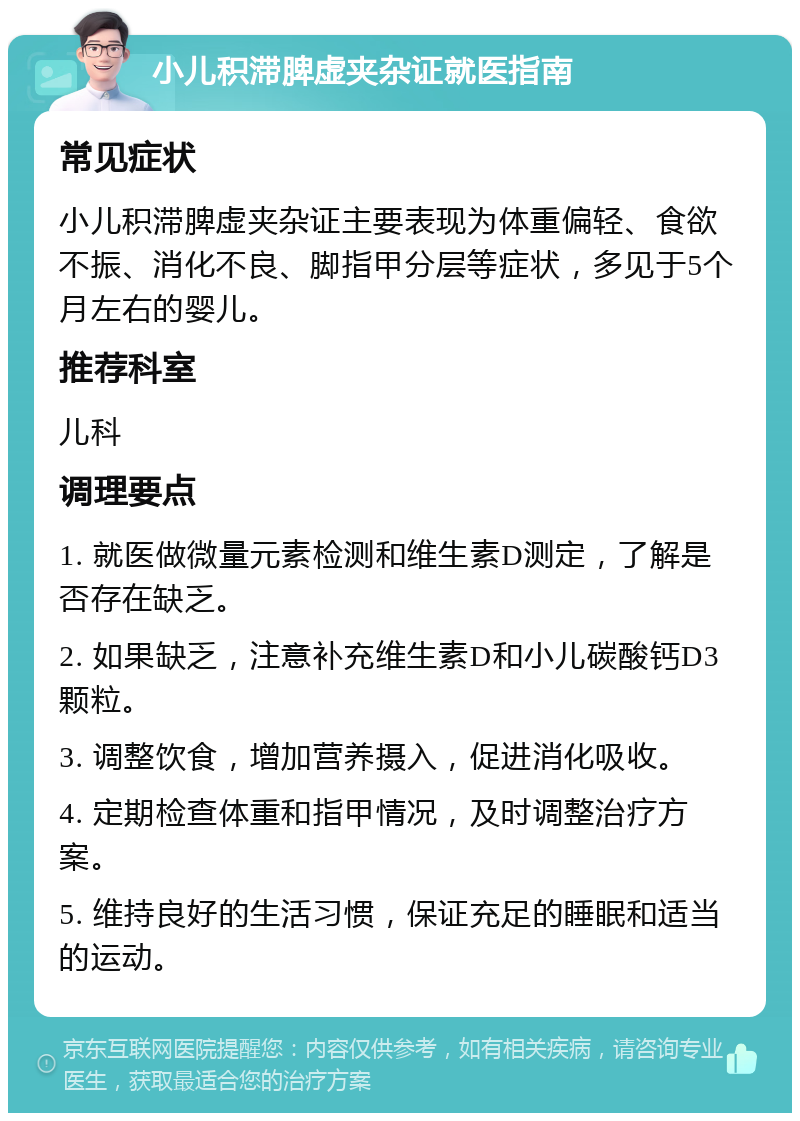 小儿积滞脾虚夹杂证就医指南 常见症状 小儿积滞脾虚夹杂证主要表现为体重偏轻、食欲不振、消化不良、脚指甲分层等症状，多见于5个月左右的婴儿。 推荐科室 儿科 调理要点 1. 就医做微量元素检测和维生素D测定，了解是否存在缺乏。 2. 如果缺乏，注意补充维生素D和小儿碳酸钙D3颗粒。 3. 调整饮食，增加营养摄入，促进消化吸收。 4. 定期检查体重和指甲情况，及时调整治疗方案。 5. 维持良好的生活习惯，保证充足的睡眠和适当的运动。