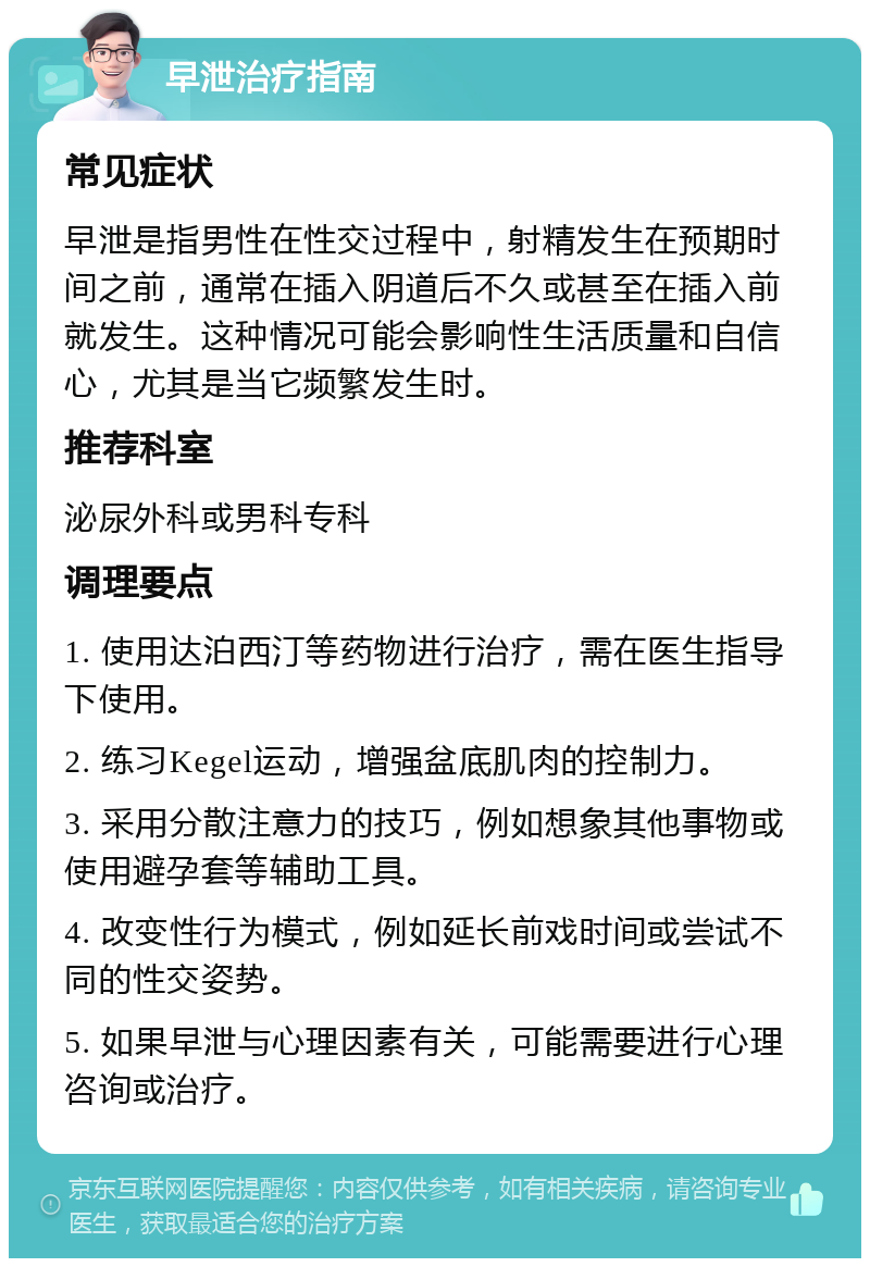 早泄治疗指南 常见症状 早泄是指男性在性交过程中，射精发生在预期时间之前，通常在插入阴道后不久或甚至在插入前就发生。这种情况可能会影响性生活质量和自信心，尤其是当它频繁发生时。 推荐科室 泌尿外科或男科专科 调理要点 1. 使用达泊西汀等药物进行治疗，需在医生指导下使用。 2. 练习Kegel运动，增强盆底肌肉的控制力。 3. 采用分散注意力的技巧，例如想象其他事物或使用避孕套等辅助工具。 4. 改变性行为模式，例如延长前戏时间或尝试不同的性交姿势。 5. 如果早泄与心理因素有关，可能需要进行心理咨询或治疗。