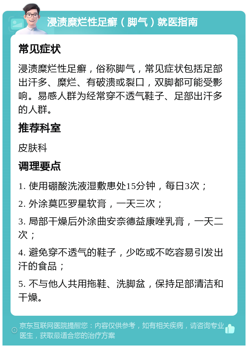 浸渍糜烂性足癣（脚气）就医指南 常见症状 浸渍糜烂性足癣，俗称脚气，常见症状包括足部出汗多、糜烂、有破溃或裂口，双脚都可能受影响。易感人群为经常穿不透气鞋子、足部出汗多的人群。 推荐科室 皮肤科 调理要点 1. 使用硼酸洗液湿敷患处15分钟，每日3次； 2. 外涂莫匹罗星软膏，一天三次； 3. 局部干燥后外涂曲安奈德益康唑乳膏，一天二次； 4. 避免穿不透气的鞋子，少吃或不吃容易引发出汗的食品； 5. 不与他人共用拖鞋、洗脚盆，保持足部清洁和干燥。