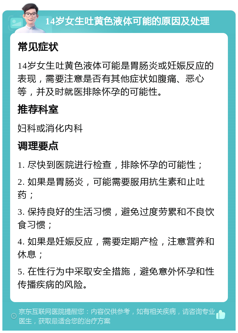 14岁女生吐黄色液体可能的原因及处理 常见症状 14岁女生吐黄色液体可能是胃肠炎或妊娠反应的表现，需要注意是否有其他症状如腹痛、恶心等，并及时就医排除怀孕的可能性。 推荐科室 妇科或消化内科 调理要点 1. 尽快到医院进行检查，排除怀孕的可能性； 2. 如果是胃肠炎，可能需要服用抗生素和止吐药； 3. 保持良好的生活习惯，避免过度劳累和不良饮食习惯； 4. 如果是妊娠反应，需要定期产检，注意营养和休息； 5. 在性行为中采取安全措施，避免意外怀孕和性传播疾病的风险。