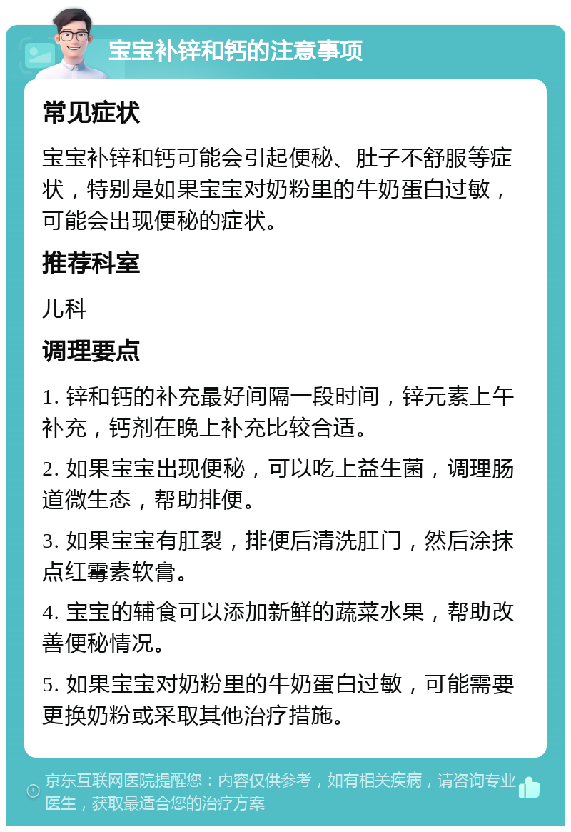 宝宝补锌和钙的注意事项 常见症状 宝宝补锌和钙可能会引起便秘、肚子不舒服等症状，特别是如果宝宝对奶粉里的牛奶蛋白过敏，可能会出现便秘的症状。 推荐科室 儿科 调理要点 1. 锌和钙的补充最好间隔一段时间，锌元素上午补充，钙剂在晚上补充比较合适。 2. 如果宝宝出现便秘，可以吃上益生菌，调理肠道微生态，帮助排便。 3. 如果宝宝有肛裂，排便后清洗肛门，然后涂抹点红霉素软膏。 4. 宝宝的辅食可以添加新鲜的蔬菜水果，帮助改善便秘情况。 5. 如果宝宝对奶粉里的牛奶蛋白过敏，可能需要更换奶粉或采取其他治疗措施。