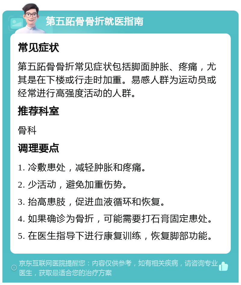 第五跖骨骨折就医指南 常见症状 第五跖骨骨折常见症状包括脚面肿胀、疼痛，尤其是在下楼或行走时加重。易感人群为运动员或经常进行高强度活动的人群。 推荐科室 骨科 调理要点 1. 冷敷患处，减轻肿胀和疼痛。 2. 少活动，避免加重伤势。 3. 抬高患肢，促进血液循环和恢复。 4. 如果确诊为骨折，可能需要打石膏固定患处。 5. 在医生指导下进行康复训练，恢复脚部功能。