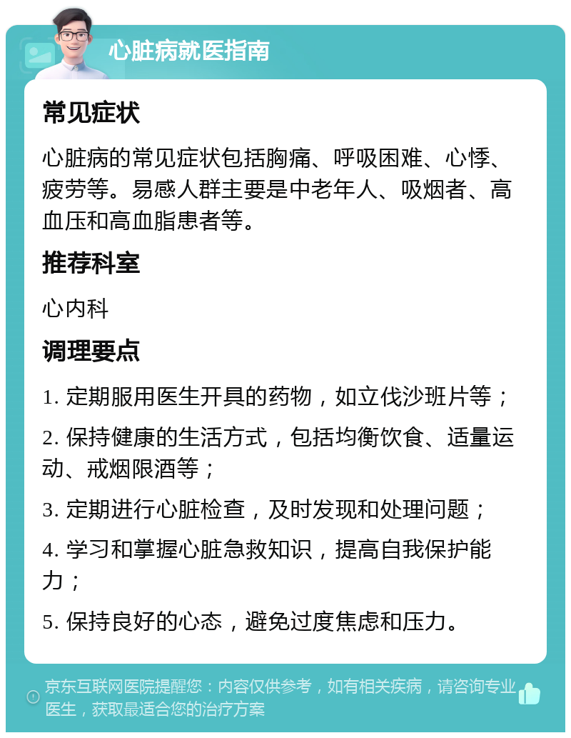 心脏病就医指南 常见症状 心脏病的常见症状包括胸痛、呼吸困难、心悸、疲劳等。易感人群主要是中老年人、吸烟者、高血压和高血脂患者等。 推荐科室 心内科 调理要点 1. 定期服用医生开具的药物，如立伐沙班片等； 2. 保持健康的生活方式，包括均衡饮食、适量运动、戒烟限酒等； 3. 定期进行心脏检查，及时发现和处理问题； 4. 学习和掌握心脏急救知识，提高自我保护能力； 5. 保持良好的心态，避免过度焦虑和压力。