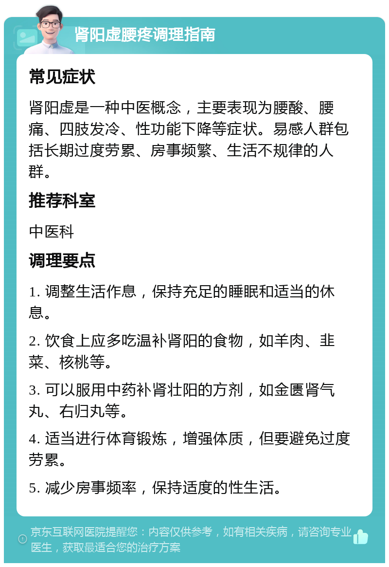 肾阳虚腰疼调理指南 常见症状 肾阳虚是一种中医概念，主要表现为腰酸、腰痛、四肢发冷、性功能下降等症状。易感人群包括长期过度劳累、房事频繁、生活不规律的人群。 推荐科室 中医科 调理要点 1. 调整生活作息，保持充足的睡眠和适当的休息。 2. 饮食上应多吃温补肾阳的食物，如羊肉、韭菜、核桃等。 3. 可以服用中药补肾壮阳的方剂，如金匮肾气丸、右归丸等。 4. 适当进行体育锻炼，增强体质，但要避免过度劳累。 5. 减少房事频率，保持适度的性生活。