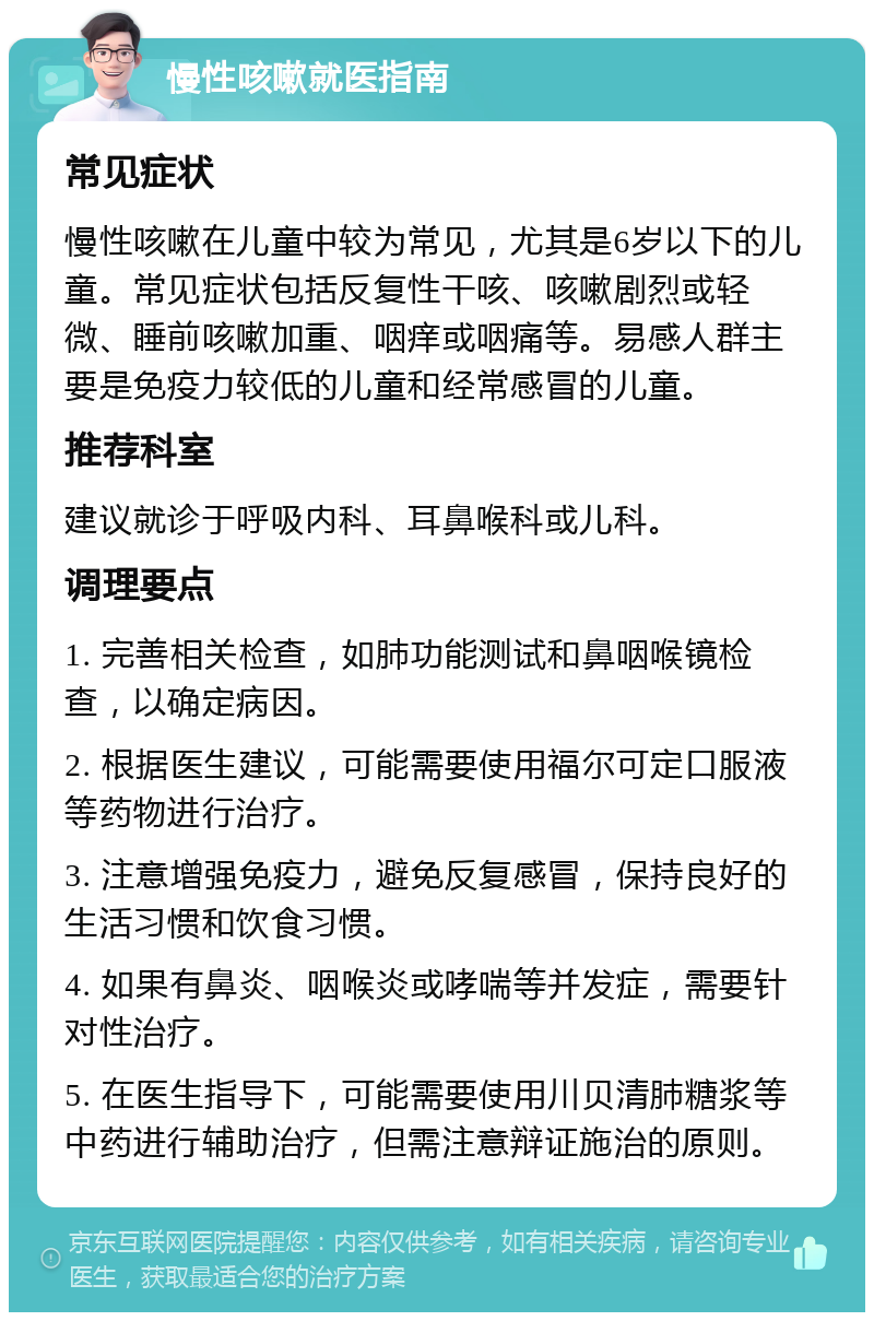 慢性咳嗽就医指南 常见症状 慢性咳嗽在儿童中较为常见，尤其是6岁以下的儿童。常见症状包括反复性干咳、咳嗽剧烈或轻微、睡前咳嗽加重、咽痒或咽痛等。易感人群主要是免疫力较低的儿童和经常感冒的儿童。 推荐科室 建议就诊于呼吸内科、耳鼻喉科或儿科。 调理要点 1. 完善相关检查，如肺功能测试和鼻咽喉镜检查，以确定病因。 2. 根据医生建议，可能需要使用福尔可定口服液等药物进行治疗。 3. 注意增强免疫力，避免反复感冒，保持良好的生活习惯和饮食习惯。 4. 如果有鼻炎、咽喉炎或哮喘等并发症，需要针对性治疗。 5. 在医生指导下，可能需要使用川贝清肺糖浆等中药进行辅助治疗，但需注意辩证施治的原则。