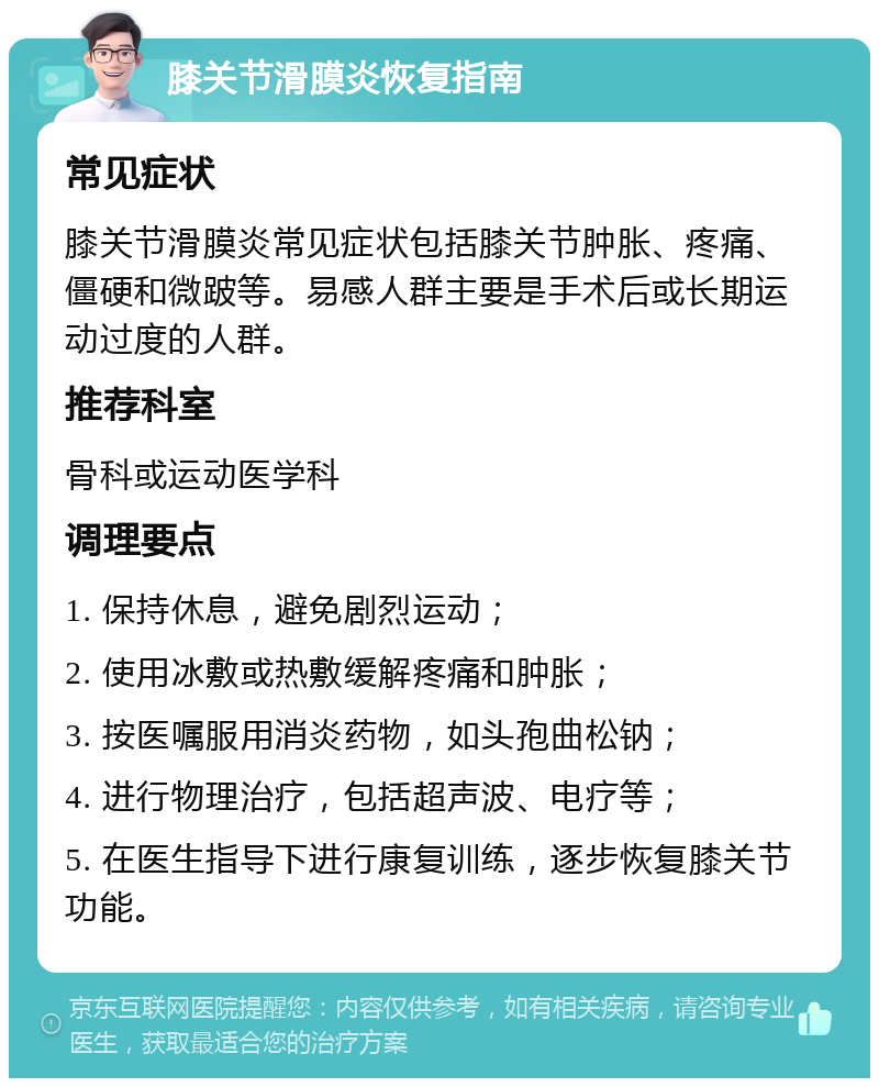 膝关节滑膜炎恢复指南 常见症状 膝关节滑膜炎常见症状包括膝关节肿胀、疼痛、僵硬和微跛等。易感人群主要是手术后或长期运动过度的人群。 推荐科室 骨科或运动医学科 调理要点 1. 保持休息，避免剧烈运动； 2. 使用冰敷或热敷缓解疼痛和肿胀； 3. 按医嘱服用消炎药物，如头孢曲松钠； 4. 进行物理治疗，包括超声波、电疗等； 5. 在医生指导下进行康复训练，逐步恢复膝关节功能。