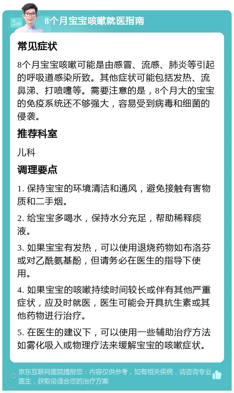 8个月宝宝咳嗽就医指南 常见症状 8个月宝宝咳嗽可能是由感冒、流感、肺炎等引起的呼吸道感染所致。其他症状可能包括发热、流鼻涕、打喷嚏等。需要注意的是，8个月大的宝宝的免疫系统还不够强大，容易受到病毒和细菌的侵袭。 推荐科室 儿科 调理要点 1. 保持宝宝的环境清洁和通风，避免接触有害物质和二手烟。 2. 给宝宝多喝水，保持水分充足，帮助稀释痰液。 3. 如果宝宝有发热，可以使用退烧药物如布洛芬或对乙酰氨基酚，但请务必在医生的指导下使用。 4. 如果宝宝的咳嗽持续时间较长或伴有其他严重症状，应及时就医，医生可能会开具抗生素或其他药物进行治疗。 5. 在医生的建议下，可以使用一些辅助治疗方法如雾化吸入或物理疗法来缓解宝宝的咳嗽症状。