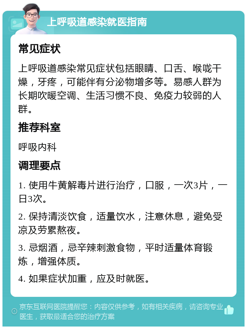 上呼吸道感染就医指南 常见症状 上呼吸道感染常见症状包括眼睛、口舌、喉咙干燥，牙疼，可能伴有分泌物增多等。易感人群为长期吹暖空调、生活习惯不良、免疫力较弱的人群。 推荐科室 呼吸内科 调理要点 1. 使用牛黄解毒片进行治疗，口服，一次3片，一日3次。 2. 保持清淡饮食，适量饮水，注意休息，避免受凉及劳累熬夜。 3. 忌烟酒，忌辛辣刺激食物，平时适量体育锻炼，增强体质。 4. 如果症状加重，应及时就医。