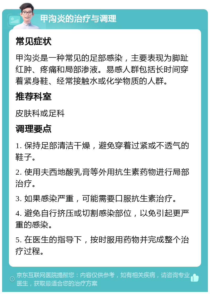 甲沟炎的治疗与调理 常见症状 甲沟炎是一种常见的足部感染，主要表现为脚趾红肿、疼痛和局部渗液。易感人群包括长时间穿着紧身鞋、经常接触水或化学物质的人群。 推荐科室 皮肤科或足科 调理要点 1. 保持足部清洁干燥，避免穿着过紧或不透气的鞋子。 2. 使用夫西地酸乳膏等外用抗生素药物进行局部治疗。 3. 如果感染严重，可能需要口服抗生素治疗。 4. 避免自行挤压或切割感染部位，以免引起更严重的感染。 5. 在医生的指导下，按时服用药物并完成整个治疗过程。