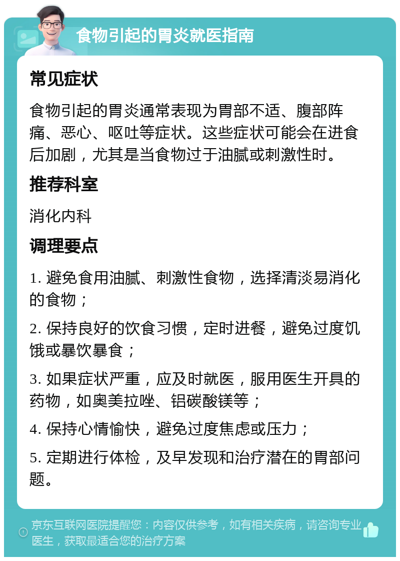 食物引起的胃炎就医指南 常见症状 食物引起的胃炎通常表现为胃部不适、腹部阵痛、恶心、呕吐等症状。这些症状可能会在进食后加剧，尤其是当食物过于油腻或刺激性时。 推荐科室 消化内科 调理要点 1. 避免食用油腻、刺激性食物，选择清淡易消化的食物； 2. 保持良好的饮食习惯，定时进餐，避免过度饥饿或暴饮暴食； 3. 如果症状严重，应及时就医，服用医生开具的药物，如奥美拉唑、铝碳酸镁等； 4. 保持心情愉快，避免过度焦虑或压力； 5. 定期进行体检，及早发现和治疗潜在的胃部问题。