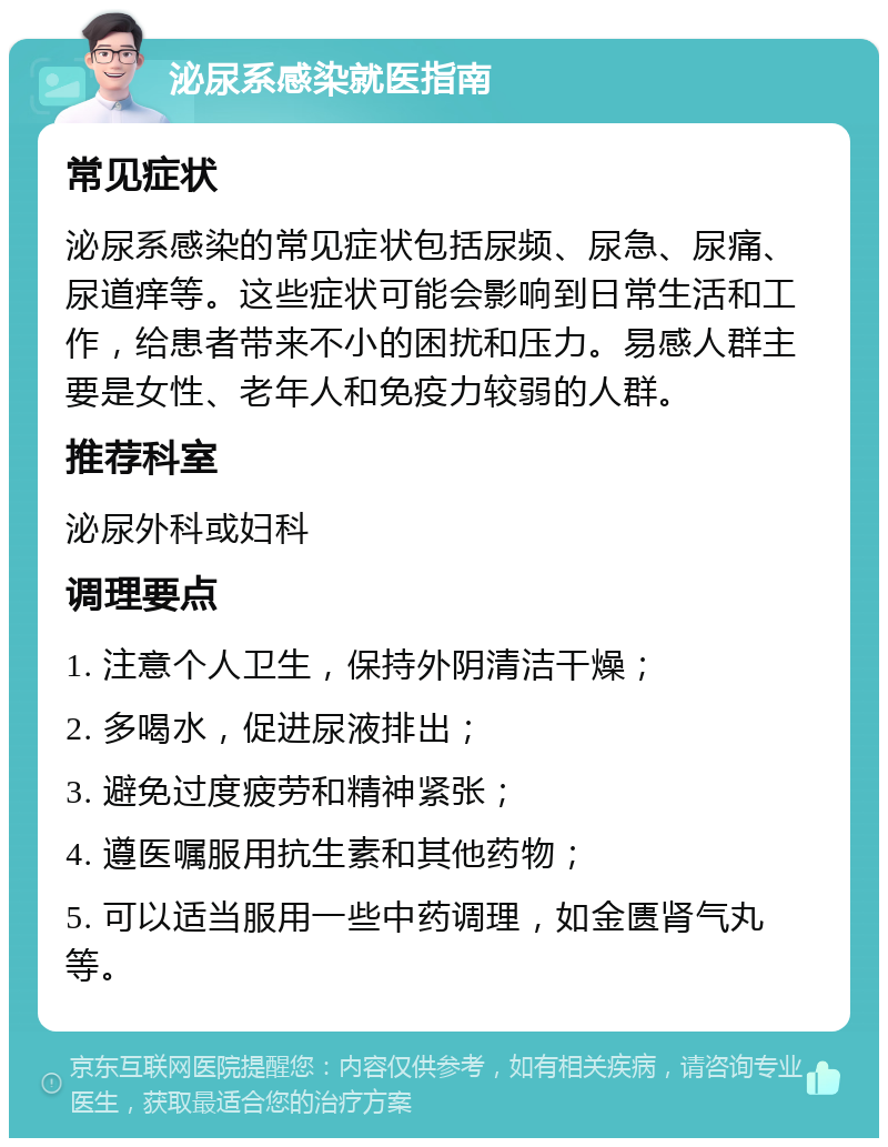 泌尿系感染就医指南 常见症状 泌尿系感染的常见症状包括尿频、尿急、尿痛、尿道痒等。这些症状可能会影响到日常生活和工作，给患者带来不小的困扰和压力。易感人群主要是女性、老年人和免疫力较弱的人群。 推荐科室 泌尿外科或妇科 调理要点 1. 注意个人卫生，保持外阴清洁干燥； 2. 多喝水，促进尿液排出； 3. 避免过度疲劳和精神紧张； 4. 遵医嘱服用抗生素和其他药物； 5. 可以适当服用一些中药调理，如金匮肾气丸等。