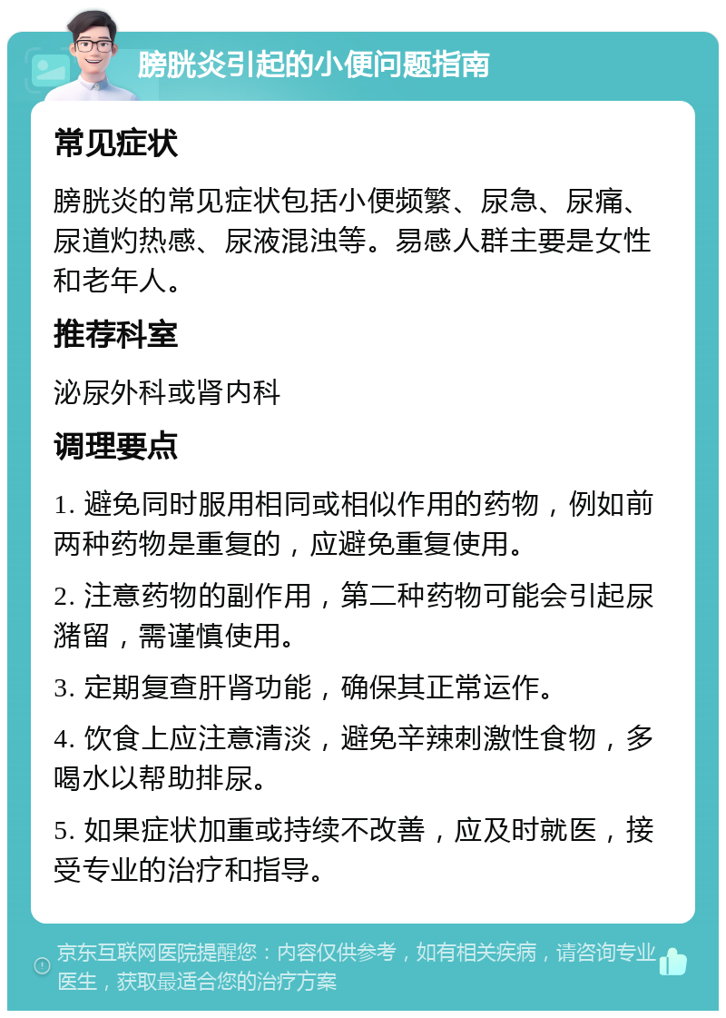 膀胱炎引起的小便问题指南 常见症状 膀胱炎的常见症状包括小便频繁、尿急、尿痛、尿道灼热感、尿液混浊等。易感人群主要是女性和老年人。 推荐科室 泌尿外科或肾内科 调理要点 1. 避免同时服用相同或相似作用的药物，例如前两种药物是重复的，应避免重复使用。 2. 注意药物的副作用，第二种药物可能会引起尿潴留，需谨慎使用。 3. 定期复查肝肾功能，确保其正常运作。 4. 饮食上应注意清淡，避免辛辣刺激性食物，多喝水以帮助排尿。 5. 如果症状加重或持续不改善，应及时就医，接受专业的治疗和指导。