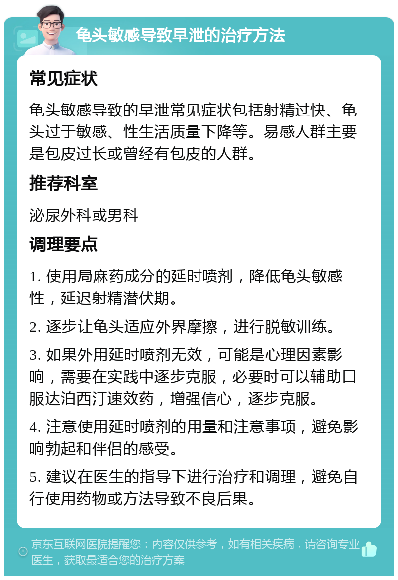 龟头敏感导致早泄的治疗方法 常见症状 龟头敏感导致的早泄常见症状包括射精过快、龟头过于敏感、性生活质量下降等。易感人群主要是包皮过长或曾经有包皮的人群。 推荐科室 泌尿外科或男科 调理要点 1. 使用局麻药成分的延时喷剂，降低龟头敏感性，延迟射精潜伏期。 2. 逐步让龟头适应外界摩擦，进行脱敏训练。 3. 如果外用延时喷剂无效，可能是心理因素影响，需要在实践中逐步克服，必要时可以辅助口服达泊西汀速效药，增强信心，逐步克服。 4. 注意使用延时喷剂的用量和注意事项，避免影响勃起和伴侣的感受。 5. 建议在医生的指导下进行治疗和调理，避免自行使用药物或方法导致不良后果。