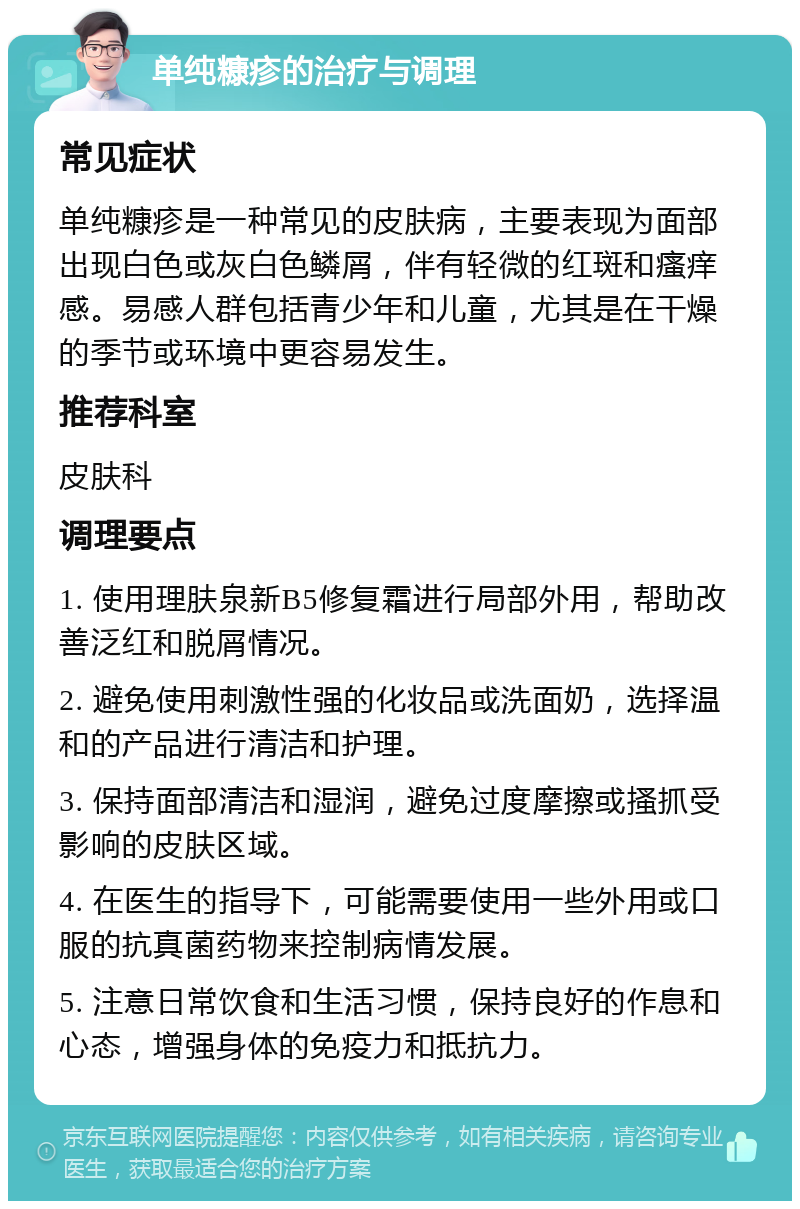 单纯糠疹的治疗与调理 常见症状 单纯糠疹是一种常见的皮肤病，主要表现为面部出现白色或灰白色鳞屑，伴有轻微的红斑和瘙痒感。易感人群包括青少年和儿童，尤其是在干燥的季节或环境中更容易发生。 推荐科室 皮肤科 调理要点 1. 使用理肤泉新B5修复霜进行局部外用，帮助改善泛红和脱屑情况。 2. 避免使用刺激性强的化妆品或洗面奶，选择温和的产品进行清洁和护理。 3. 保持面部清洁和湿润，避免过度摩擦或搔抓受影响的皮肤区域。 4. 在医生的指导下，可能需要使用一些外用或口服的抗真菌药物来控制病情发展。 5. 注意日常饮食和生活习惯，保持良好的作息和心态，增强身体的免疫力和抵抗力。