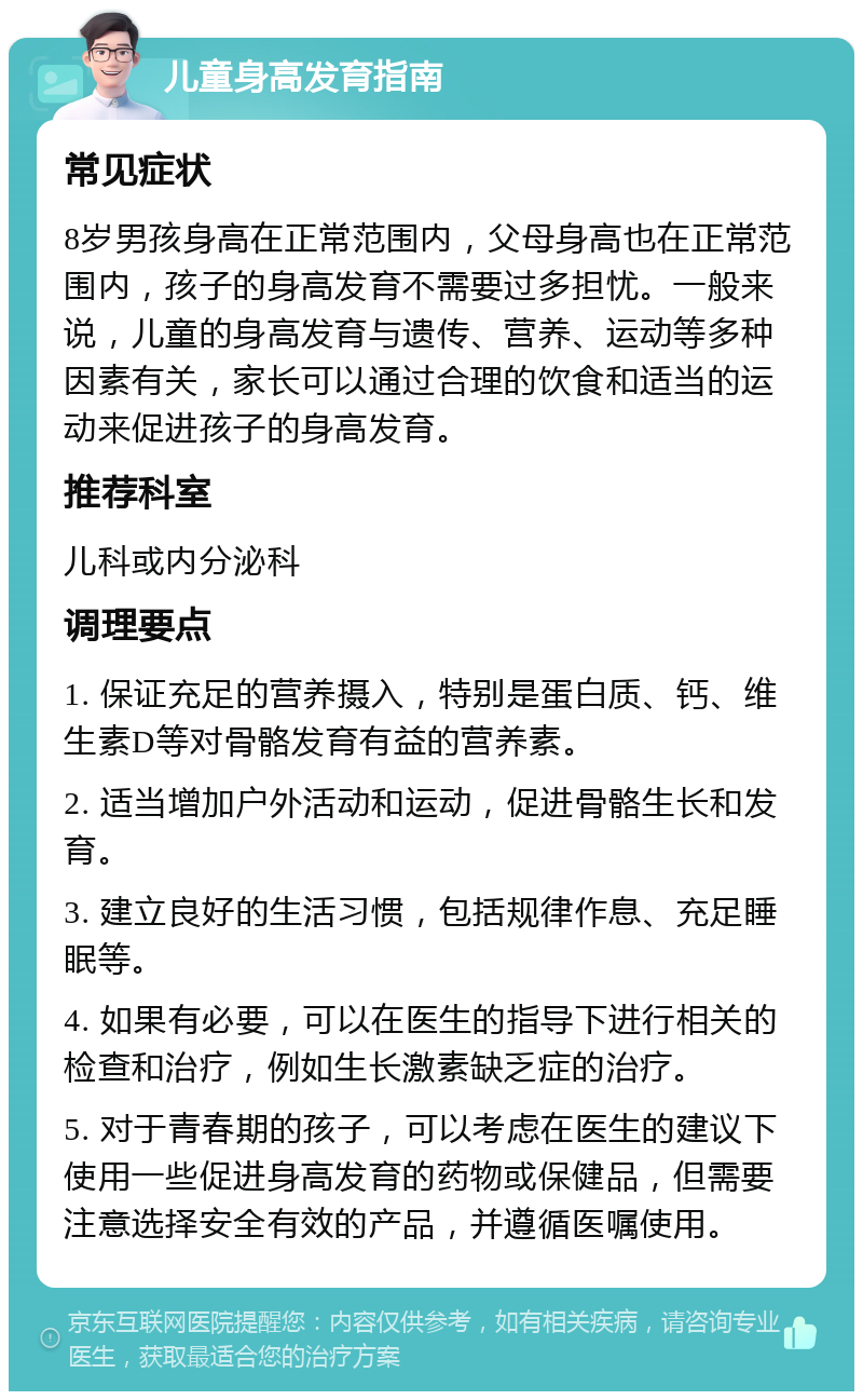 儿童身高发育指南 常见症状 8岁男孩身高在正常范围内，父母身高也在正常范围内，孩子的身高发育不需要过多担忧。一般来说，儿童的身高发育与遗传、营养、运动等多种因素有关，家长可以通过合理的饮食和适当的运动来促进孩子的身高发育。 推荐科室 儿科或内分泌科 调理要点 1. 保证充足的营养摄入，特别是蛋白质、钙、维生素D等对骨骼发育有益的营养素。 2. 适当增加户外活动和运动，促进骨骼生长和发育。 3. 建立良好的生活习惯，包括规律作息、充足睡眠等。 4. 如果有必要，可以在医生的指导下进行相关的检查和治疗，例如生长激素缺乏症的治疗。 5. 对于青春期的孩子，可以考虑在医生的建议下使用一些促进身高发育的药物或保健品，但需要注意选择安全有效的产品，并遵循医嘱使用。