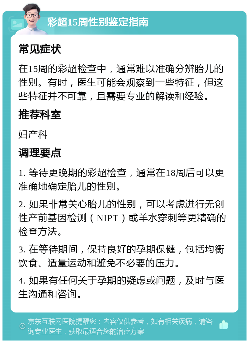 彩超15周性别鉴定指南 常见症状 在15周的彩超检查中，通常难以准确分辨胎儿的性别。有时，医生可能会观察到一些特征，但这些特征并不可靠，且需要专业的解读和经验。 推荐科室 妇产科 调理要点 1. 等待更晚期的彩超检查，通常在18周后可以更准确地确定胎儿的性别。 2. 如果非常关心胎儿的性别，可以考虑进行无创性产前基因检测（NIPT）或羊水穿刺等更精确的检查方法。 3. 在等待期间，保持良好的孕期保健，包括均衡饮食、适量运动和避免不必要的压力。 4. 如果有任何关于孕期的疑虑或问题，及时与医生沟通和咨询。