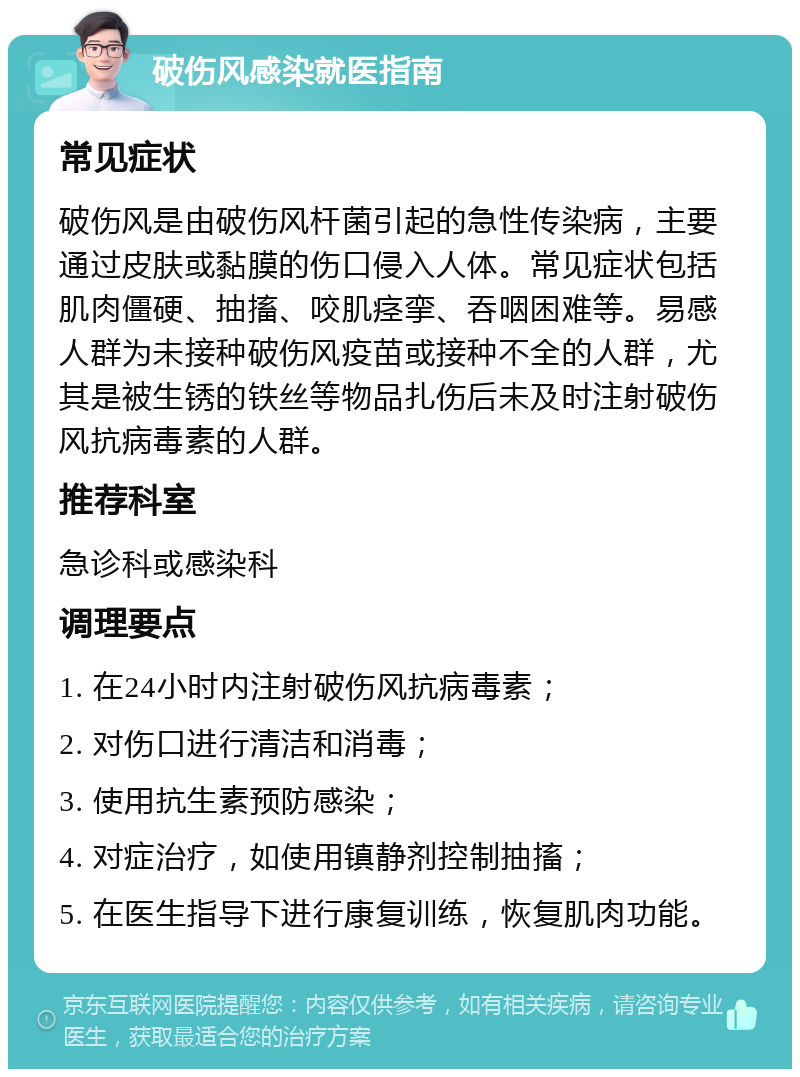 破伤风感染就医指南 常见症状 破伤风是由破伤风杆菌引起的急性传染病，主要通过皮肤或黏膜的伤口侵入人体。常见症状包括肌肉僵硬、抽搐、咬肌痉挛、吞咽困难等。易感人群为未接种破伤风疫苗或接种不全的人群，尤其是被生锈的铁丝等物品扎伤后未及时注射破伤风抗病毒素的人群。 推荐科室 急诊科或感染科 调理要点 1. 在24小时内注射破伤风抗病毒素； 2. 对伤口进行清洁和消毒； 3. 使用抗生素预防感染； 4. 对症治疗，如使用镇静剂控制抽搐； 5. 在医生指导下进行康复训练，恢复肌肉功能。