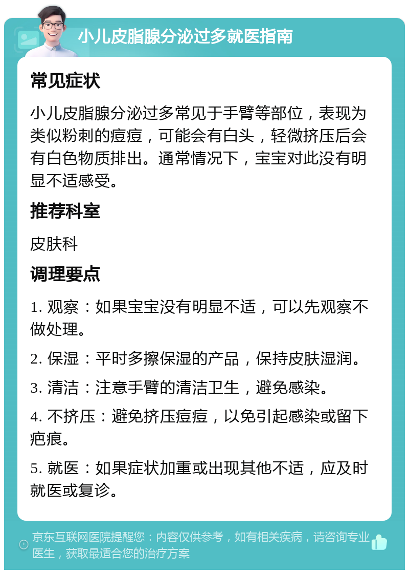 小儿皮脂腺分泌过多就医指南 常见症状 小儿皮脂腺分泌过多常见于手臂等部位，表现为类似粉刺的痘痘，可能会有白头，轻微挤压后会有白色物质排出。通常情况下，宝宝对此没有明显不适感受。 推荐科室 皮肤科 调理要点 1. 观察：如果宝宝没有明显不适，可以先观察不做处理。 2. 保湿：平时多擦保湿的产品，保持皮肤湿润。 3. 清洁：注意手臂的清洁卫生，避免感染。 4. 不挤压：避免挤压痘痘，以免引起感染或留下疤痕。 5. 就医：如果症状加重或出现其他不适，应及时就医或复诊。