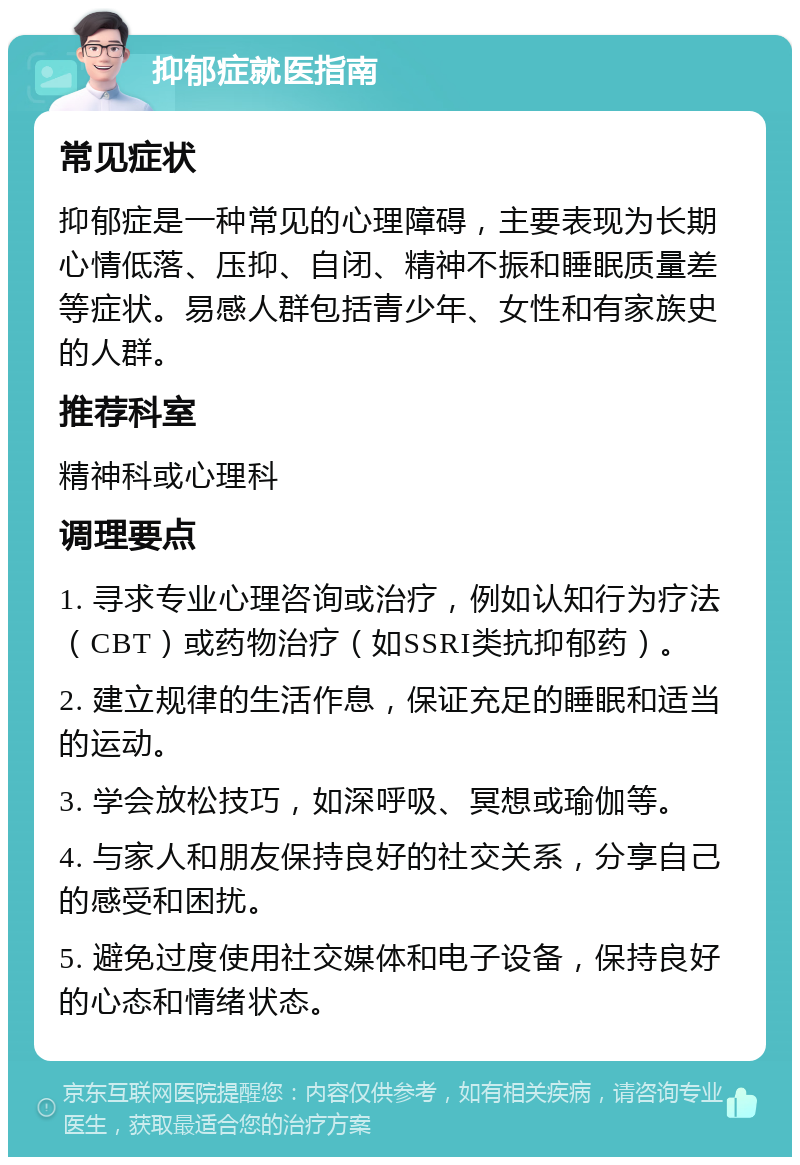 抑郁症就医指南 常见症状 抑郁症是一种常见的心理障碍，主要表现为长期心情低落、压抑、自闭、精神不振和睡眠质量差等症状。易感人群包括青少年、女性和有家族史的人群。 推荐科室 精神科或心理科 调理要点 1. 寻求专业心理咨询或治疗，例如认知行为疗法（CBT）或药物治疗（如SSRI类抗抑郁药）。 2. 建立规律的生活作息，保证充足的睡眠和适当的运动。 3. 学会放松技巧，如深呼吸、冥想或瑜伽等。 4. 与家人和朋友保持良好的社交关系，分享自己的感受和困扰。 5. 避免过度使用社交媒体和电子设备，保持良好的心态和情绪状态。