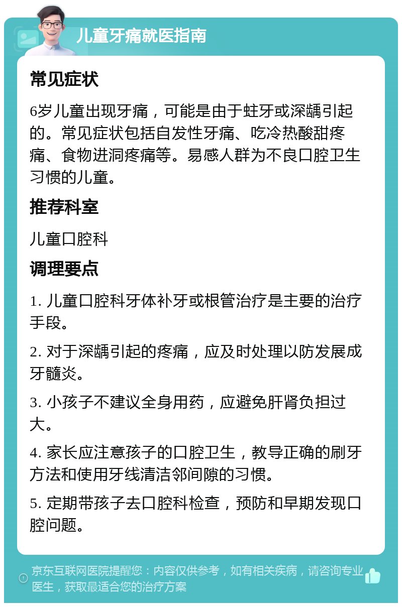 儿童牙痛就医指南 常见症状 6岁儿童出现牙痛，可能是由于蛀牙或深龋引起的。常见症状包括自发性牙痛、吃冷热酸甜疼痛、食物进洞疼痛等。易感人群为不良口腔卫生习惯的儿童。 推荐科室 儿童口腔科 调理要点 1. 儿童口腔科牙体补牙或根管治疗是主要的治疗手段。 2. 对于深龋引起的疼痛，应及时处理以防发展成牙髓炎。 3. 小孩子不建议全身用药，应避免肝肾负担过大。 4. 家长应注意孩子的口腔卫生，教导正确的刷牙方法和使用牙线清洁邻间隙的习惯。 5. 定期带孩子去口腔科检查，预防和早期发现口腔问题。